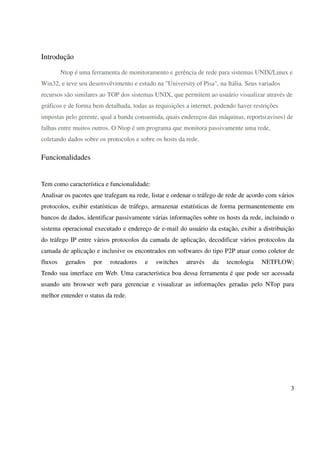 Introdução

         Ntop é uma ferramenta de monitoramento e gerência de rede para sistemas UNIX/Linux e
Win32, e teve seu desenvolvimento e estudo na "University of Pisa", na Itália. Seus variados
recursos são similares ao TOP dos sistemas UNIX, que permitem ao usuário visualizar através de
gráficos e de forma bem detalhada, todas as requisições a internet, podendo haver restrições
impostas pelo gerente, qual a banda consumida, quais endereços das máquinas, reports(avisos) de
falhas entre muitos outros. O Ntop é um programa que monitora passivamente uma rede,
coletando dados sobre os protocolos e sobre os hosts da rede.

Funcionalidades


Tem como característica e funcionalidade:
Analisar os pacotes que trafegam na rede, listar e ordenar o tráfego de rede de acordo com vários
protocolos, exibir estatísticas de tráfego, armazenar estatísticas de forma permanentemente em
bancos de dados, identificar passivamente várias informações sobre os hosts da rede, incluindo o
sistema operacional executado e endereço de e-mail do usuário da estação, exibir a distribuição
do tráfego IP entre vários protocolos da camada de aplicação, decodificar vários protocolos da
camada de aplicação e inclusive os encontrados em softwares do tipo P2P atuar como coletor de
fluxos    gerados    por   roteadores   e   switches    através   da    tecnologia   NETFLOW;
Tendo sua interface em Web. Uma característica boa dessa ferramenta é que pode ser acessada
usando um browser web para gerenciar e visualizar as informações geradas pelo NTop para
melhor entender o status da rede.




                                                                                               3
 