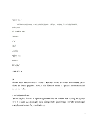 Protocolos

       O NTop monitora e gera relatórios sobre o tráfego e suporte dos hosts por estes
protocolos:

TCP/UDP/ICMP;

(R)ARP;

IPX;

DLC;

Decnet;

AppleTalk;

Netbios;

TCP/UDP.


Parâmetros


-A
Altera a senha do administrador. Detalhe o Ntop não verifica a senha de administrador que era
válida, ele apenas pergunta a nova, o que pode dar brechas a "pessoas mal intencionadas"
mudarem a senha.


-a <nome do arquivo>
Grava no arquivo indicado os logs das requisições feitas ao "servidor web" do Ntop. Você poderá
ver o IP de quem fez a requisição, o que foi requisitado, quanto tempo o servidor demorou para
responder, qual usuário fez a requisição, etc.



                                                                                             4
 