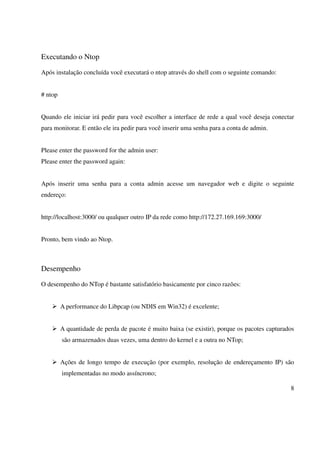 Executando o Ntop

Após instalação concluída você executará o ntop através do shell com o seguinte comando:


# ntop


Quando ele iniciar irá pedir para você escolher a interface de rede a qual você deseja conectar
para monitorar. E então ele ira pedir para você inserir uma senha para a conta de admin.


Please enter the password for the admin user:
Please enter the password again:


Após inserir uma senha para a conta admin acesse um navegador web e digite o seguinte
endereço:


http://localhost:3000/ ou qualquer outro IP da rede como http://172.27.169.169:3000/


Pronto, bem vindo ao Ntop.



Desempenho

O desempenho do NTop é bastante satisfatório basicamente por cinco razões:


         A performance do Libpcap (ou NDIS em Win32) é excelente;


         A quantidade de perda de pacote é muito baixa (se existir), porque os pacotes capturados
         são armazenados duas vezes, uma dentro do kernel e a outra no NTop;


         Ações de longo tempo de execução (por exemplo, resolução de endereçamento IP) são
         implementadas no modo assíncrono;

                                                                                               8
 