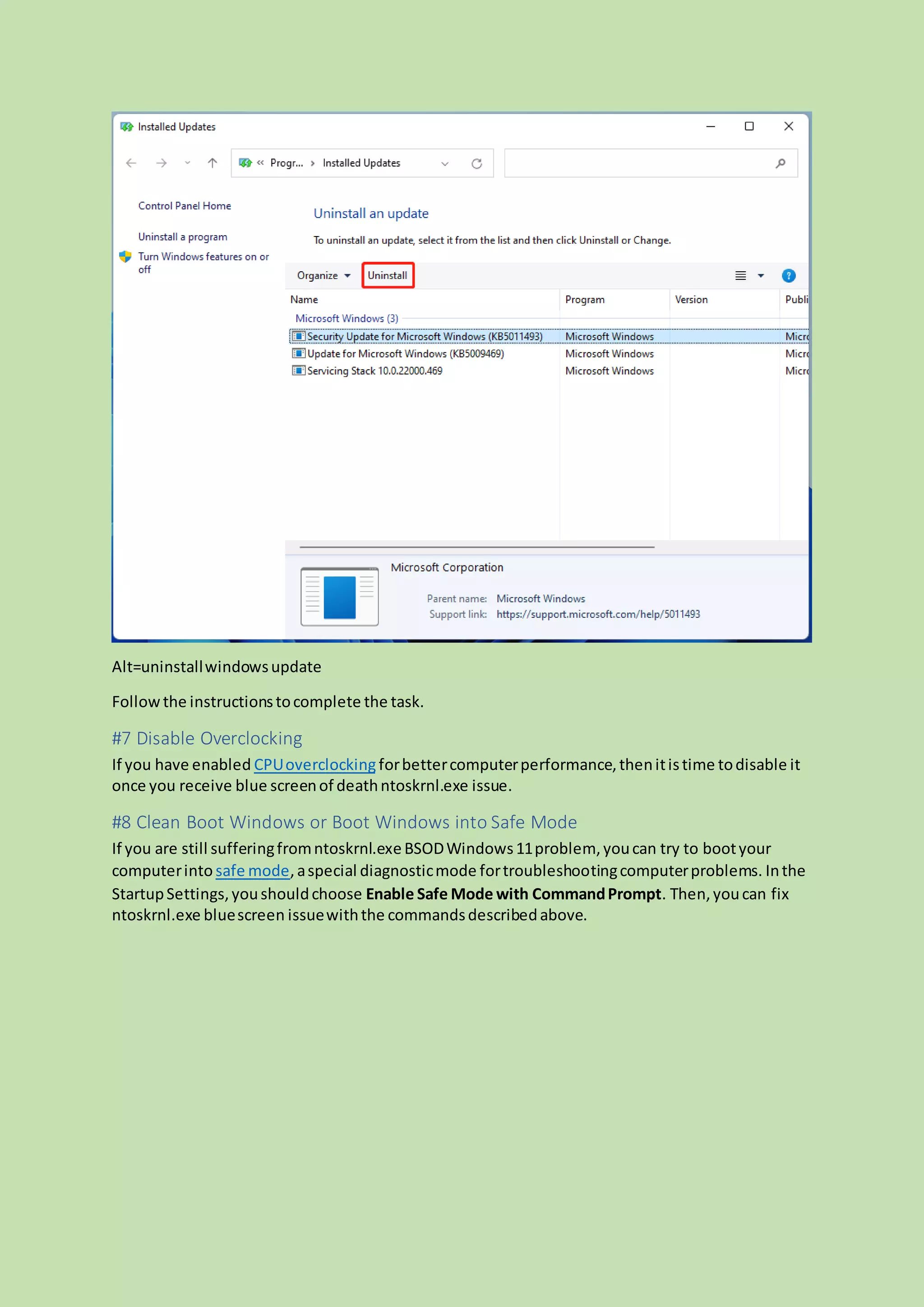 Alt=uninstallwindowsupdate
Followthe instructionstocomplete the task.
#7 Disable Overclocking
If you have enabled CPUoverclockingforbettercomputerperformance,thenitistime todisable it
once you receive blue screenof deathntoskrnl.exe issue.
#8 Clean Boot Windows or Boot Windows into Safe Mode
If you are still sufferingfromntoskrnl.exeBSODWindows11problem, youcan try to bootyour
computerinto safe mode, aspecial diagnosticmode fortroubleshootingcomputerproblems. Inthe
StartupSettings,youshouldchoose Enable Safe Mode with CommandPrompt. Then,youcan fix
ntoskrnl.exe bluescreen issuewiththe commandsdescribedabove.
 