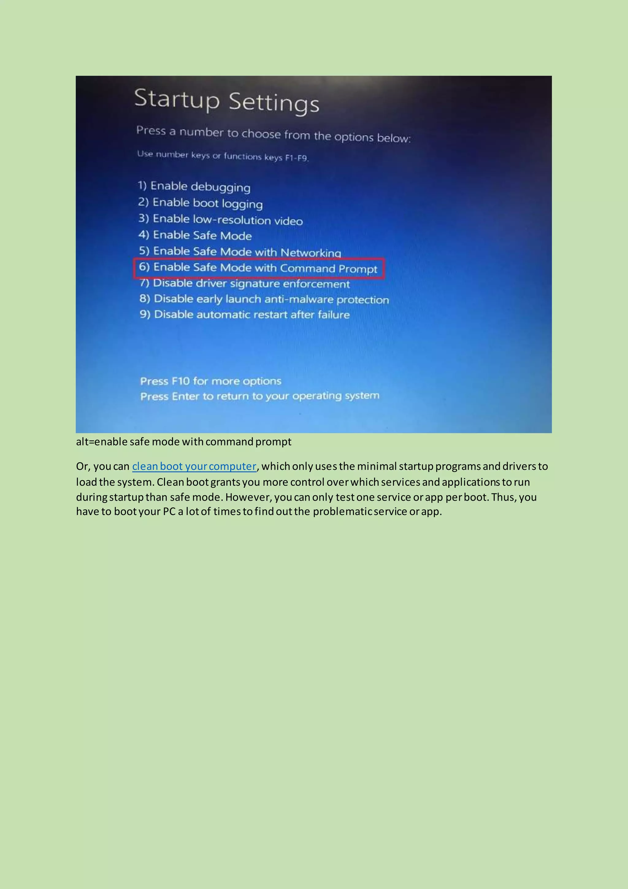 alt=enable safe mode withcommandprompt
Or, youcan cleanboot yourcomputer,whichonlyusesthe minimal startupprogramsanddriversto
loadthe system. Cleanbootgrantsyou more control overwhichservicesandapplicationstorun
duringstartupthan safe mode.However,youcanonly testone service orapp perboot.Thus,you
have to bootyour PC a lotof timestofindoutthe problematicservice orapp.
 