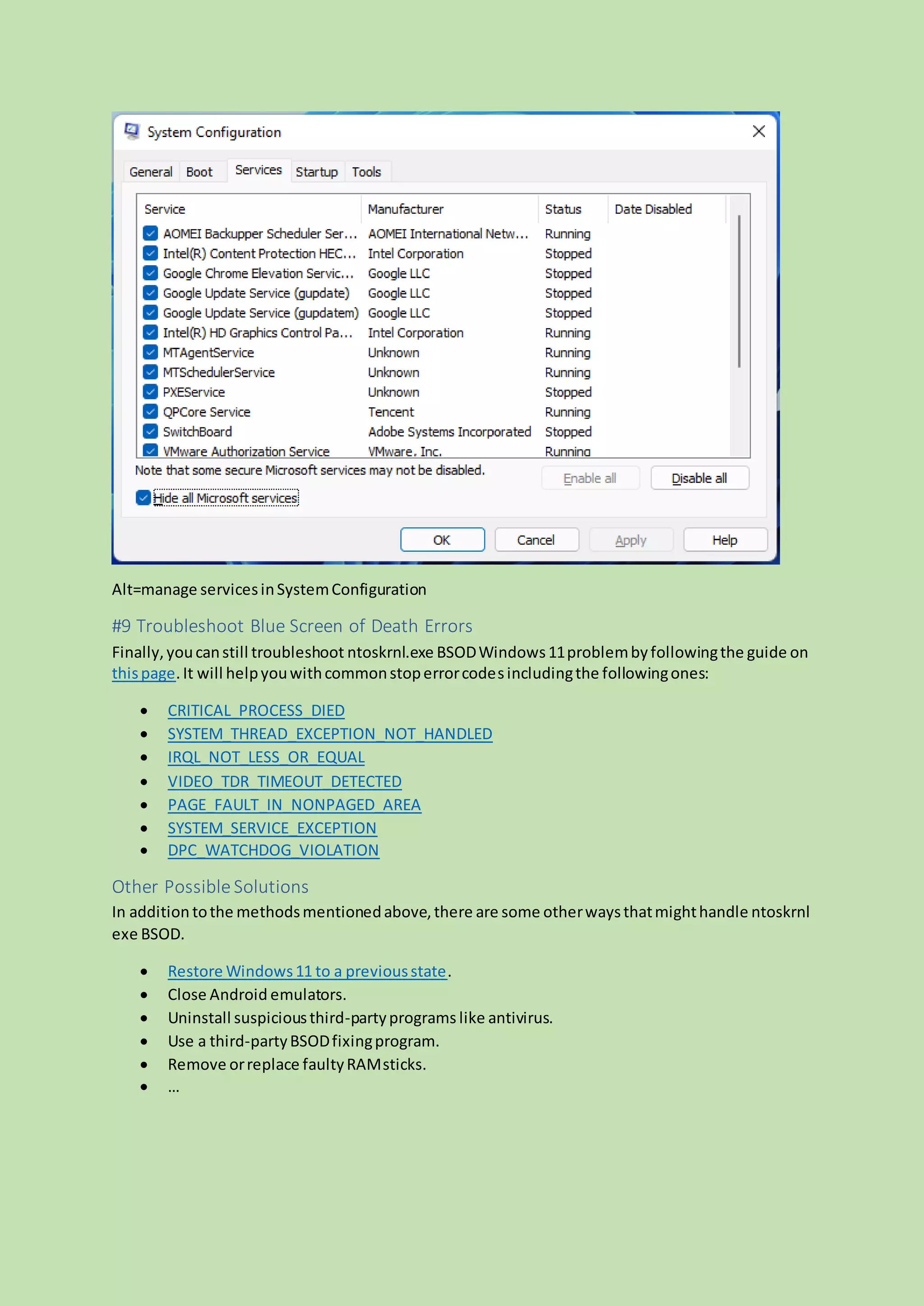 Alt=manage servicesinSystemConfiguration
#9 Troubleshoot Blue Screen of Death Errors
Finally,youcanstill troubleshoot ntoskrnl.exe BSODWindows11problembyfollowingthe guide on
thispage.It will helpyouwithcommonstoperrorcodesincludingthe followingones:
 CRITICAL_PROCESS_DIED
 SYSTEM_THREAD_EXCEPTION_NOT_HANDLED
 IRQL_NOT_LESS_OR_EQUAL
 VIDEO_TDR_TIMEOUT_DETECTED
 PAGE_FAULT_IN_NONPAGED_AREA
 SYSTEM_SERVICE_EXCEPTION
 DPC_WATCHDOG_VIOLATION
Other Possible Solutions
In addition tothe methodsmentionedabove,there are some otherwaysthatmighthandle ntoskrnl
exe BSOD.
 Restore Windows11 to a previousstate.
 Close Android emulators.
 Uninstall suspiciousthird-partyprograms like antivirus.
 Use a third-partyBSODfixingprogram.
 Remove orreplace faultyRAMsticks.
 …
 