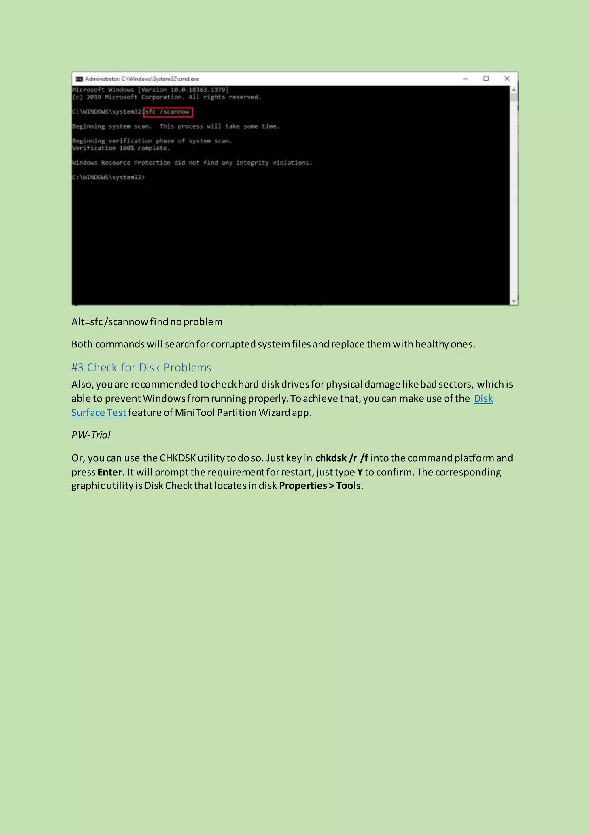 Alt=sfc/scannowfindnoproblem
Both commandswill searchforcorruptedsystemfilesandreplace themwithhealthyones.
#3 Check for Disk Problems
Also,youare recommendedtocheckhard diskdrivesforphysical damage likebadsectors, whichis
able to preventWindowsfromrunningproperly.Toachieve that,youcan make use of the Disk
Surface Testfeature of MiniTool PartitionWizardapp.
PW-Trial
Or, youcan use the CHKDSKutilitytodoso. Justkeyin chkdsk /r /f intothe commandplatform and
pressEnter. It will promptthe requirementforrestart,justtype Yto confirm. The corresponding
graphicutilityis DiskCheckthatlocatesindisk Properties> Tools.
 
