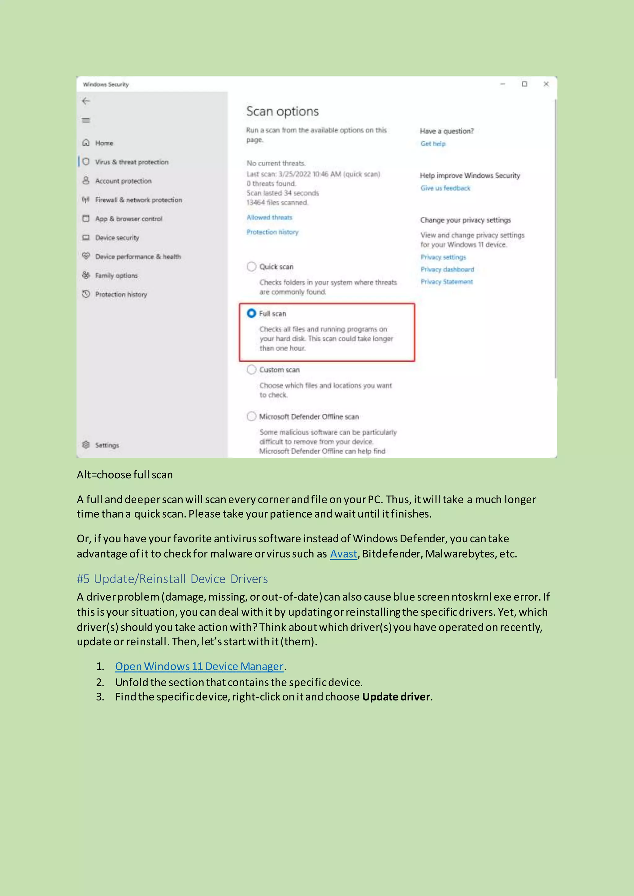 Alt=choose full scan
A full anddeeperscanwill scaneverycornerandfile onyourPC. Thus,itwill take a much longer
time thana quickscan.Please take yourpatience andwaituntil itfinishes.
Or, if youhave your favorite antivirussoftware insteadof WindowsDefender,youcantake
advantage of it to checkfor malware orvirussuch as Avast,Bitdefender,Malwarebytes,etc.
#5 Update/Reinstall Device Drivers
A driverproblem(damage,missing,orout-of-date)canalsocause blue screenntoskrnl exe error.If
thisisyour situation,youcandeal withitby updatingorreinstallingthe specificdrivers.Yet,which
driver(s) shouldyoutake actionwith?Think aboutwhichdriver(s)youhave operatedonrecently,
update or reinstall.Then,let’sstartwithit(them).
1. OpenWindows11 Device Manager.
2. Unfold the sectionthatcontainsthe specificdevice.
3. Findthe specificdevice,right-clickonitandchoose Update driver.
 