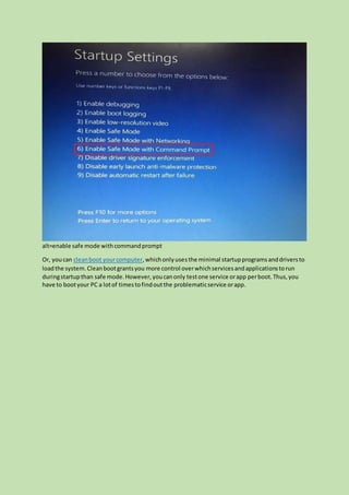 alt=enable safe mode withcommandprompt
Or, youcan cleanboot yourcomputer,whichonlyusesthe minimal startupprogramsanddriversto
loadthe system. Cleanbootgrantsyou more control overwhichservicesandapplicationstorun
duringstartupthan safe mode.However,youcanonly testone service orapp perboot.Thus,you
have to bootyour PC a lotof timestofindoutthe problematicservice orapp.
 