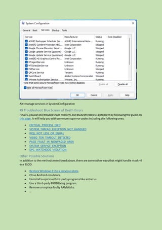 Alt=manage servicesinSystemConfiguration
#9 Troubleshoot Blue Screen of Death Errors
Finally,youcanstill troubleshoot ntoskrnl.exe BSODWindows11problembyfollowingthe guide on
thispage.It will helpyouwithcommonstoperrorcodesincludingthe followingones:
 CRITICAL_PROCESS_DIED
 SYSTEM_THREAD_EXCEPTION_NOT_HANDLED
 IRQL_NOT_LESS_OR_EQUAL
 VIDEO_TDR_TIMEOUT_DETECTED
 PAGE_FAULT_IN_NONPAGED_AREA
 SYSTEM_SERVICE_EXCEPTION
 DPC_WATCHDOG_VIOLATION
Other Possible Solutions
In addition tothe methodsmentionedabove,there are some otherwaysthatmighthandle ntoskrnl
exe BSOD.
 Restore Windows11 to a previousstate.
 Close Android emulators.
 Uninstall suspiciousthird-partyprograms like antivirus.
 Use a third-partyBSODfixingprogram.
 Remove orreplace faultyRAMsticks.
 …
 
