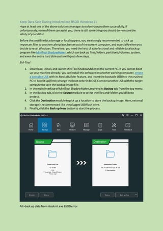 Keep Data Safe During Ntoskrnl.exe BSOD Windows11
Hope at leastone of the above solutionsmanagestosolve yourproblemsuccessfully.If
unfortunately,none of themcanassistyou,there isstill somethingyoushoulddo –ensure the
safetyof yourdata!
Before the possibledatadamage or losshappens,youare stronglyrecommendedtobackup
importantfilesto anothersaferplace,betteroutof the currentcomputer, andespeciallywhenyou
decide toresetWindows. Therefore,youneedthe helpof aprofessional andreliable databackup
program like MiniTool ShadowMaker,whichcanbackup files/folders,partitions/volumes,system,
and eventhe entire harddiskeasilywithjustafew steps.
SM-Trial
1. Download,install,andlaunchMiniTool ShadowMakeronthe currentPC. If youcannot boot
up yourmachine already,youcaninstall thissoftware onanotherworkingcomputer, create
a bootable USB withitsMediaBuilderfeature,andinsertthe bootable USBintothe crushed
PC to bootit up(firstlychange the bootorderinBIOS). ConnectanotherUSB withthe target
computerto save the backupimage file.
2. In the maininterface of MiniTool ShadowMaker,movetoits Backup tab from the top menu.
3. In the Backup tab,clickthe Source module toselectthe filesandfoldersyou’dliketo
protect.
4. Clickthe Destinationmodule topickup a locationto store the backupimage.Here,external
storage isrecommencedlike the pluggedUSBflashdrive.
5. Finally,clickthe Back up Nowbuttonto start the process.
Alt=backup data fromntoskrnl.exe BSODerror
 