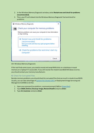 2. In the WindowsMemoryDiagnosticwindow,select Restartnow and check for problems
(recommended).
3. Then,yourPC will rebootintothe WindowsMemoryDiagnosticTool andcheckfor
problems.
Alt=WindowsMemoryDiagnostic
If the tool findssome issues,youneedtoreseatandswapRAMsticks on a desktopor reseat
memory ona laptopif it’saccessible.If youstill receive the ntoskrnl.exeBSODWindows11error,
youshouldcontact yourmemorymanufacturer.
#2 Check for Corrupted Files
Besidesmemoryproblems,youshouldcheckforcorruptedfiles thatcanresultin ntoskrnl exe BSOD.
Usually,youcan take advantage of SystemFile Checker(SFC) orDeploymentImage Servicingand
Management(DISM) to dothat.
1. Openone commandline platform, commandprompt(CMD) or PowerShell.
2. InputDISM /Online /Cleanup-Image /RestoreHealthandpress Enter.
3. Type sfc /scannow andpress Enter.
 