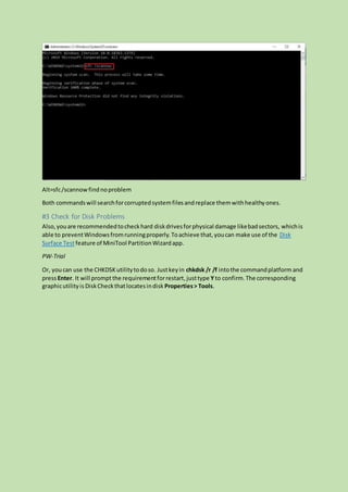 Alt=sfc/scannowfindnoproblem
Both commandswill searchforcorruptedsystemfilesandreplace themwithhealthyones.
#3 Check for Disk Problems
Also,youare recommendedtocheckhard diskdrivesforphysical damage likebadsectors, whichis
able to preventWindowsfromrunningproperly.Toachieve that,youcan make use of the Disk
Surface Testfeature of MiniTool PartitionWizardapp.
PW-Trial
Or, youcan use the CHKDSKutilitytodoso. Justkeyin chkdsk /r /f intothe commandplatform and
pressEnter. It will promptthe requirementforrestart,justtype Yto confirm. The corresponding
graphicutilityis DiskCheckthatlocatesindisk Properties> Tools.
 