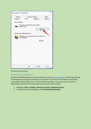 Alt=checkdiskforerrors
#4 Check for Virus/Malware
Ntoskrnl.exe BSODWindows11issue canalsobe causedby virusesor malware interfering.Although
the WindowsSecurityappisprotectingyourcomputerinreal-time.Yet,itmightmisssomething,
especiallyforcattishmalware.So,itisnecessarythatyoutake a manual scan of your machine
dependingonWindowsSecurityorathird-partysecuritytool youprefer.
1. Navigate toStart > Settings > Privacy & security> WindowsSecurity.
2. On the WindowsSecuritypage,select Virus& threat protection.
 