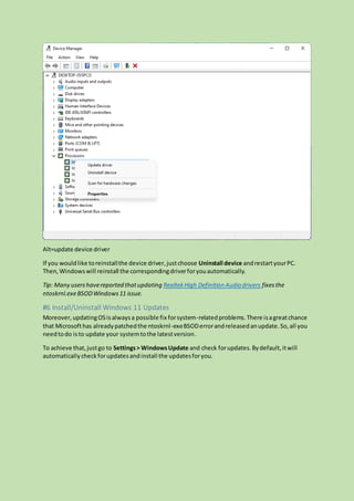 Alt=update device driver
If you wouldlike toreinstallthe device driver,justchoose Uninstall device andrestartyourPC.
Then,Windowswill reinstall the correspondingdriverforyouautomatically.
Tip: Many usershavereported thatupdating RealtekHigh Definition Audio drivers fixesthe
ntoskrnl.exeBSODWindows11 issue.
#6 Install/Uninstall Windows 11 Updates
Moreover,updatingOSisalwaysa possible fix forsystem-relatedproblems.There isagreatchance
that Microsofthas alreadypatchedthe ntoskrnl-exeBSODerrorandreleasedanupdate.So,all you
needtodo isto update your systemtothe latestversion.
To achieve that,justgo to Settings> WindowsUpdate and check forupdates.Bydefault,itwill
automaticallycheckforupdatesandinstall the updatesforyou.
 