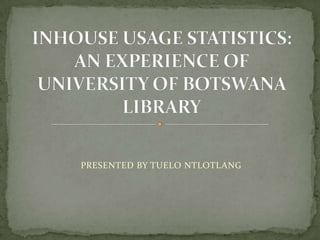 PRESENTED BY TUELO NTLOTLANG INHOUSE USAGE STATISTICS: AN EXPERIENCE OF UNIVERSITY OF BOTSWANA LIBRARY 