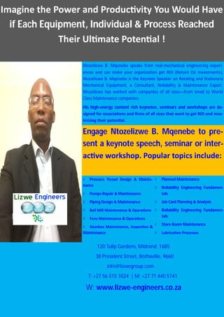 Imagine the Power and Produc vity You Would Have
if Each Equipment, Individual & Process Reached
Their Ul mate Poten al !
Engage Ntozelizwe B. Mqenebe to pre-
sent a keynote speech, seminar or inter-
ac ve workshop. Popular topics include:
Ntozelizwe B. Mqenebe speaks from real-mechanical engineering experi-
ences and can make your organiza on get ROI (Return On Investments).
Ntozelizwe B. Mqenebe is the Keynote Speaker on Rota ng and Sta onary
Mechanical Equipment, a Consultant, Reliability & Maintenance Expert.
Ntozelizwe has worked with companies of all sizes—from small to World
Class Maintenance companies.
His high-energy content rich keynotes, seminars and workshops are de-
signed for associa ons and ﬁrms of all sizes that want to get ROI and max-
imizing their poten al.
 Pressure Vessel Design & Mainte-
nance
 Pumps Repair & Maintenance
 Piping Design & Maintenance
 Ball Mill Maintenance & Opera ons
 Fans Maintenance & Opera ons
 Gearbox Maintenance, Inspec on &
Maintenance
 Planned Maintenance
 Reliability Engineering Fundamen-
tals
 Job Card Planning & Analysis
 Reliability Engineering Fundamen-
tals
 Store Room Maintenance
 Lubrica on Processes
120 Tulip Gardens, Midrand, 1685
38 President Street, Bothaville, 9660
info@lizwegroup.com
T: +27 56 515 1024 | M: +27 71 440 5741
W: www.lizwe-engineers.co.za
 