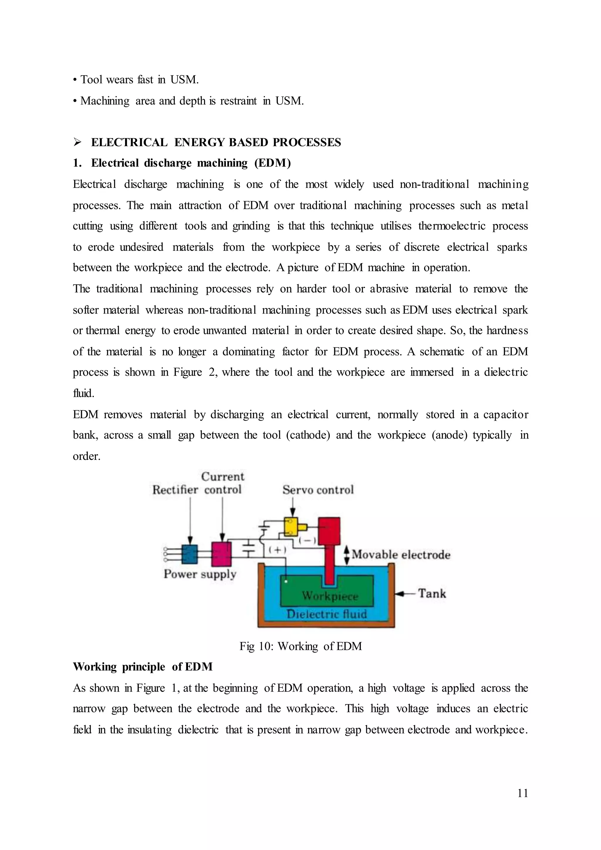 11
• Tool wears fast in USM.
• Machining area and depth is restraint in USM.
 ELECTRICAL ENERGY BASED PROCESSES
1. Electrical discharge machining (EDM)
Electrical discharge machining is one of the most widely used non-traditional machining
processes. The main attraction of EDM over traditional machining processes such as metal
cutting using different tools and grinding is that this technique utilises thermoelectric process
to erode undesired materials from the workpiece by a series of discrete electrical sparks
between the workpiece and the electrode. A picture of EDM machine in operation.
The traditional machining processes rely on harder tool or abrasive material to remove the
softer material whereas non-traditional machining processes such as EDM uses electrical spark
or thermal energy to erode unwanted material in order to create desired shape. So, the hardness
of the material is no longer a dominating factor for EDM process. A schematic of an EDM
process is shown in Figure 2, where the tool and the workpiece are immersed in a dielectric
fluid.
EDM removes material by discharging an electrical current, normally stored in a capacitor
bank, across a small gap between the tool (cathode) and the workpiece (anode) typically in
order.
Fig 10: Working of EDM
Working principle of EDM
As shown in Figure 1, at the beginning of EDM operation, a high voltage is applied across the
narrow gap between the electrode and the workpiece. This high voltage induces an electric
field in the insulating dielectric that is present in narrow gap between electrode and workpiece.
 