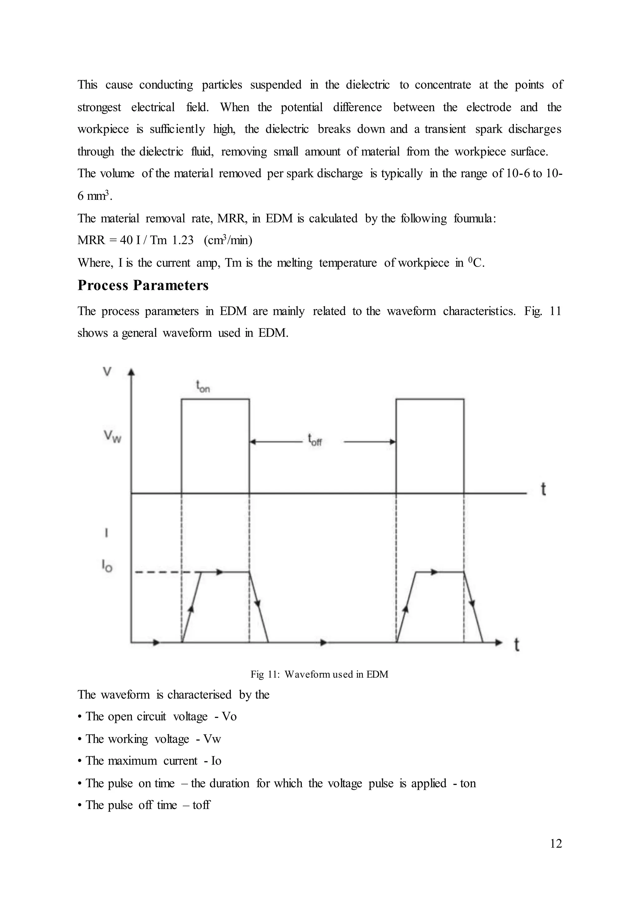 12
This cause conducting particles suspended in the dielectric to concentrate at the points of
strongest electrical field. When the potential difference between the electrode and the
workpiece is sufficiently high, the dielectric breaks down and a transient spark discharges
through the dielectric fluid, removing small amount of material from the workpiece surface.
The volume of the material removed per spark discharge is typically in the range of 10-6 to 10-
6 mm3.
The material removal rate, MRR, in EDM is calculated by the following foumula:
MRR = 40 I / Tm 1.23 (cm3/min)
Where, I is the current amp, Tm is the melting temperature of workpiece in 0C.
Process Parameters
The process parameters in EDM are mainly related to the waveform characteristics. Fig. 11
shows a general waveform used in EDM.
Fig 11: Waveform used in EDM
The waveform is characterised by the
• The open circuit voltage - Vo
• The working voltage - Vw
• The maximum current - Io
• The pulse on time – the duration for which the voltage pulse is applied - ton
• The pulse off time – toff
 