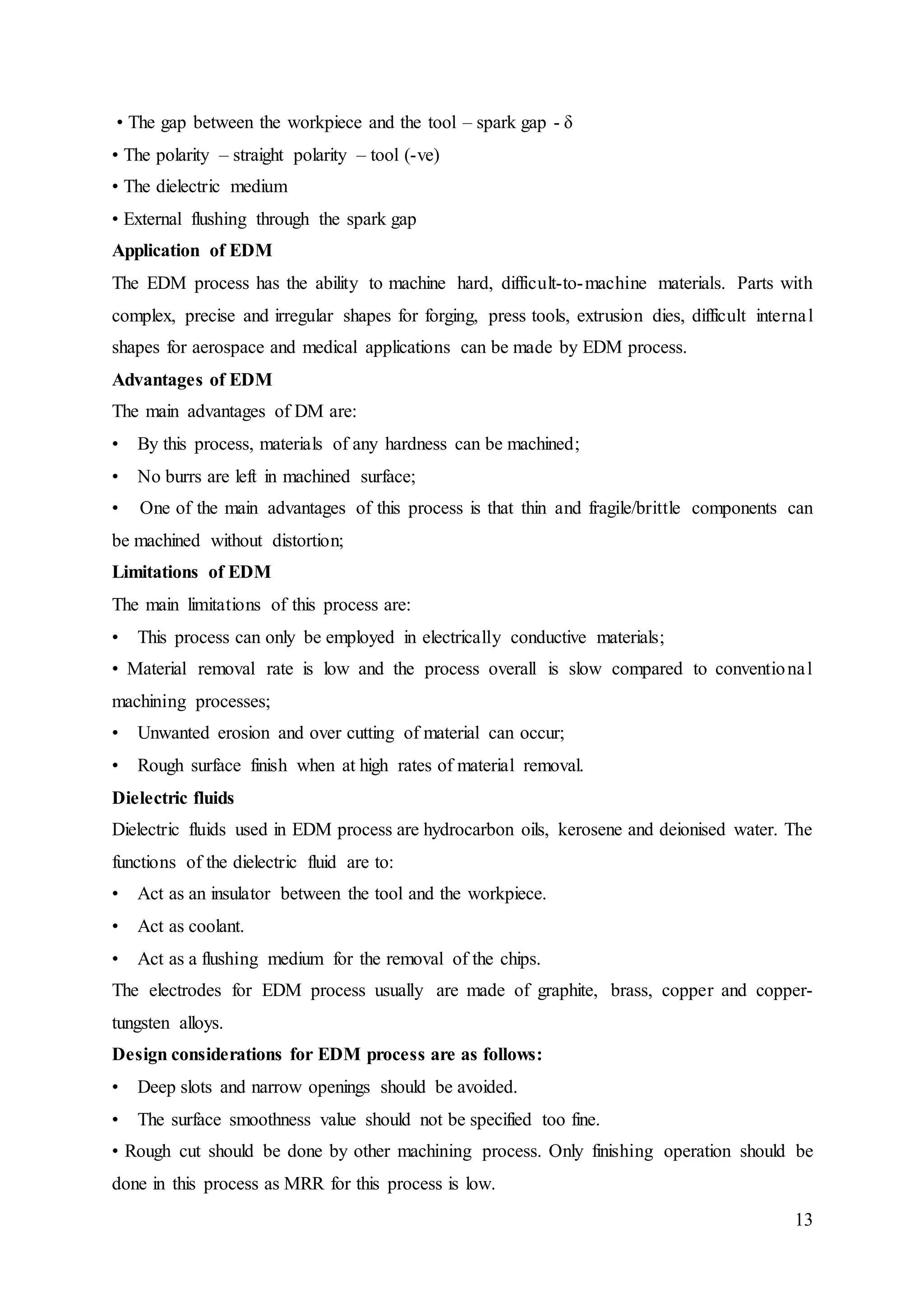 13
• The gap between the workpiece and the tool – spark gap - δ
• The polarity – straight polarity – tool (-ve)
• The dielectric medium
• External flushing through the spark gap
Application of EDM
The EDM process has the ability to machine hard, difficult-to-machine materials. Parts with
complex, precise and irregular shapes for forging, press tools, extrusion dies, difficult internal
shapes for aerospace and medical applications can be made by EDM process.
Advantages of EDM
The main advantages of DM are:
• By this process, materials of any hardness can be machined;
• No burrs are left in machined surface;
• One of the main advantages of this process is that thin and fragile/brittle components can
be machined without distortion;
Limitations of EDM
The main limitations of this process are:
• This process can only be employed in electrically conductive materials;
• Material removal rate is low and the process overall is slow compared to conventional
machining processes;
• Unwanted erosion and over cutting of material can occur;
• Rough surface finish when at high rates of material removal.
Dielectric fluids
Dielectric fluids used in EDM process are hydrocarbon oils, kerosene and deionised water. The
functions of the dielectric fluid are to:
• Act as an insulator between the tool and the workpiece.
• Act as coolant.
• Act as a flushing medium for the removal of the chips.
The electrodes for EDM process usually are made of graphite, brass, copper and copper-
tungsten alloys.
Design considerations for EDM process are as follows:
• Deep slots and narrow openings should be avoided.
• The surface smoothness value should not be specified too fine.
• Rough cut should be done by other machining process. Only finishing operation should be
done in this process as MRR for this process is low.
 