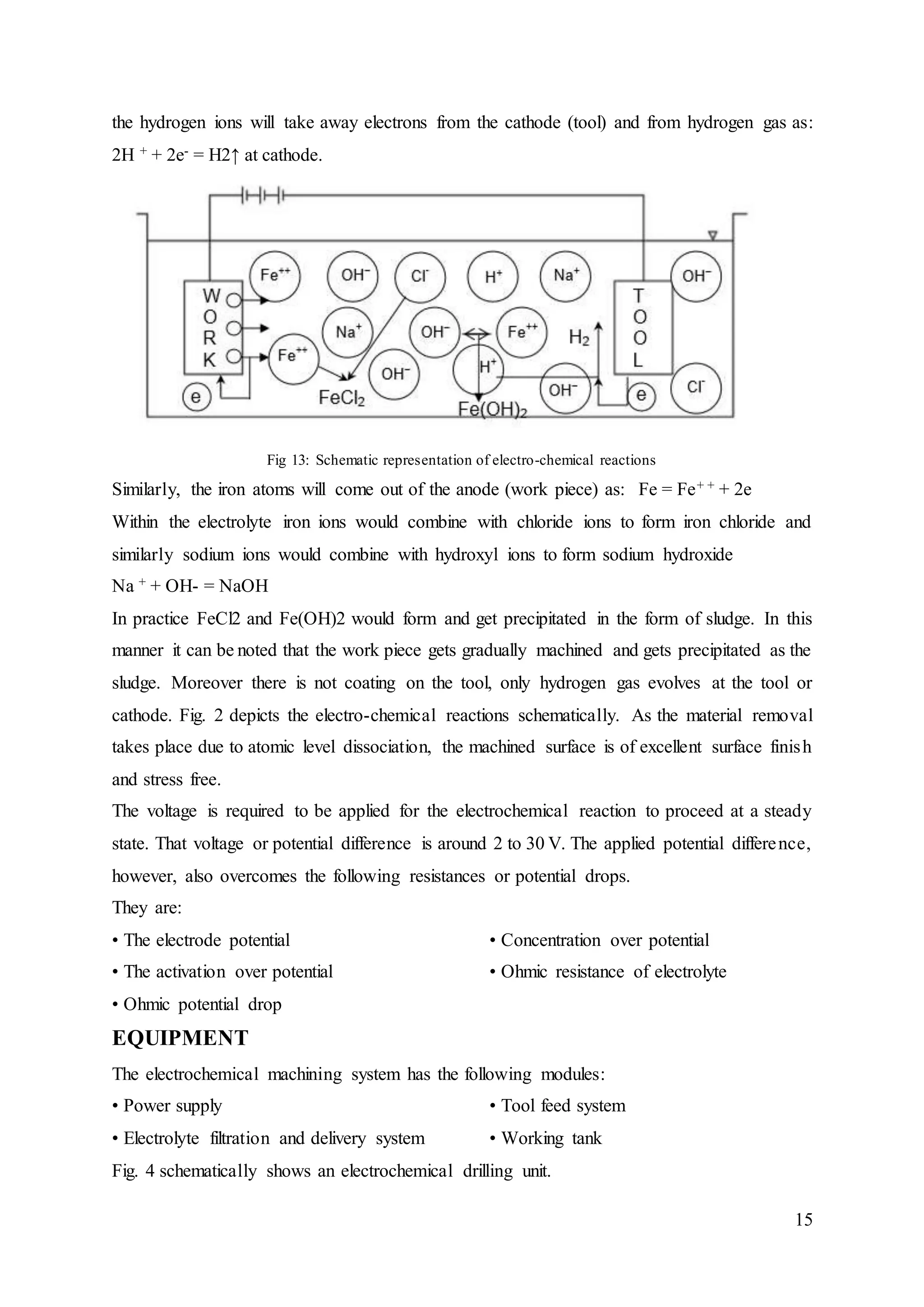 15
the hydrogen ions will take away electrons from the cathode (tool) and from hydrogen gas as:
2H + + 2e- = H2↑ at cathode.
Fig 13: Schematic representation of electro-chemical reactions
Similarly, the iron atoms will come out of the anode (work piece) as: Fe = Fe+ + + 2e
Within the electrolyte iron ions would combine with chloride ions to form iron chloride and
similarly sodium ions would combine with hydroxyl ions to form sodium hydroxide
Na + + OH- = NaOH
In practice FeCl2 and Fe(OH)2 would form and get precipitated in the form of sludge. In this
manner it can be noted that the work piece gets gradually machined and gets precipitated as the
sludge. Moreover there is not coating on the tool, only hydrogen gas evolves at the tool or
cathode. Fig. 2 depicts the electro-chemical reactions schematically. As the material removal
takes place due to atomic level dissociation, the machined surface is of excellent surface finish
and stress free.
The voltage is required to be applied for the electrochemical reaction to proceed at a steady
state. That voltage or potential difference is around 2 to 30 V. The applied potential difference,
however, also overcomes the following resistances or potential drops.
They are:
• The electrode potential
• The activation over potential
• Ohmic potential drop
• Concentration over potential
• Ohmic resistance of electrolyte
EQUIPMENT
The electrochemical machining system has the following modules:
• Power supply
• Electrolyte filtration and delivery system
• Tool feed system
• Working tank
Fig. 4 schematically shows an electrochemical drilling unit.
 
