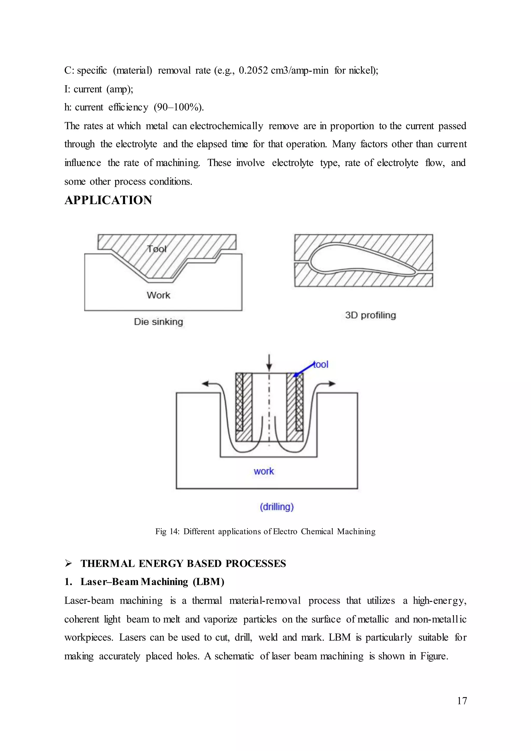 17
C: specific (material) removal rate (e.g., 0.2052 cm3/amp-min for nickel);
I: current (amp);
h: current efficiency (90–100%).
The rates at which metal can electrochemically remove are in proportion to the current passed
through the electrolyte and the elapsed time for that operation. Many factors other than current
influence the rate of machining. These involve electrolyte type, rate of electrolyte flow, and
some other process conditions.
APPLICATION
Fig 14: Different applications of Electro Chemical Machining
 THERMAL ENERGY BASED PROCESSES
1. Laser–Beam Machining (LBM)
Laser-beam machining is a thermal material-removal process that utilizes a high-energy,
coherent light beam to melt and vaporize particles on the surface of metallic and non-metallic
workpieces. Lasers can be used to cut, drill, weld and mark. LBM is particularly suitable for
making accurately placed holes. A schematic of laser beam machining is shown in Figure.
 
