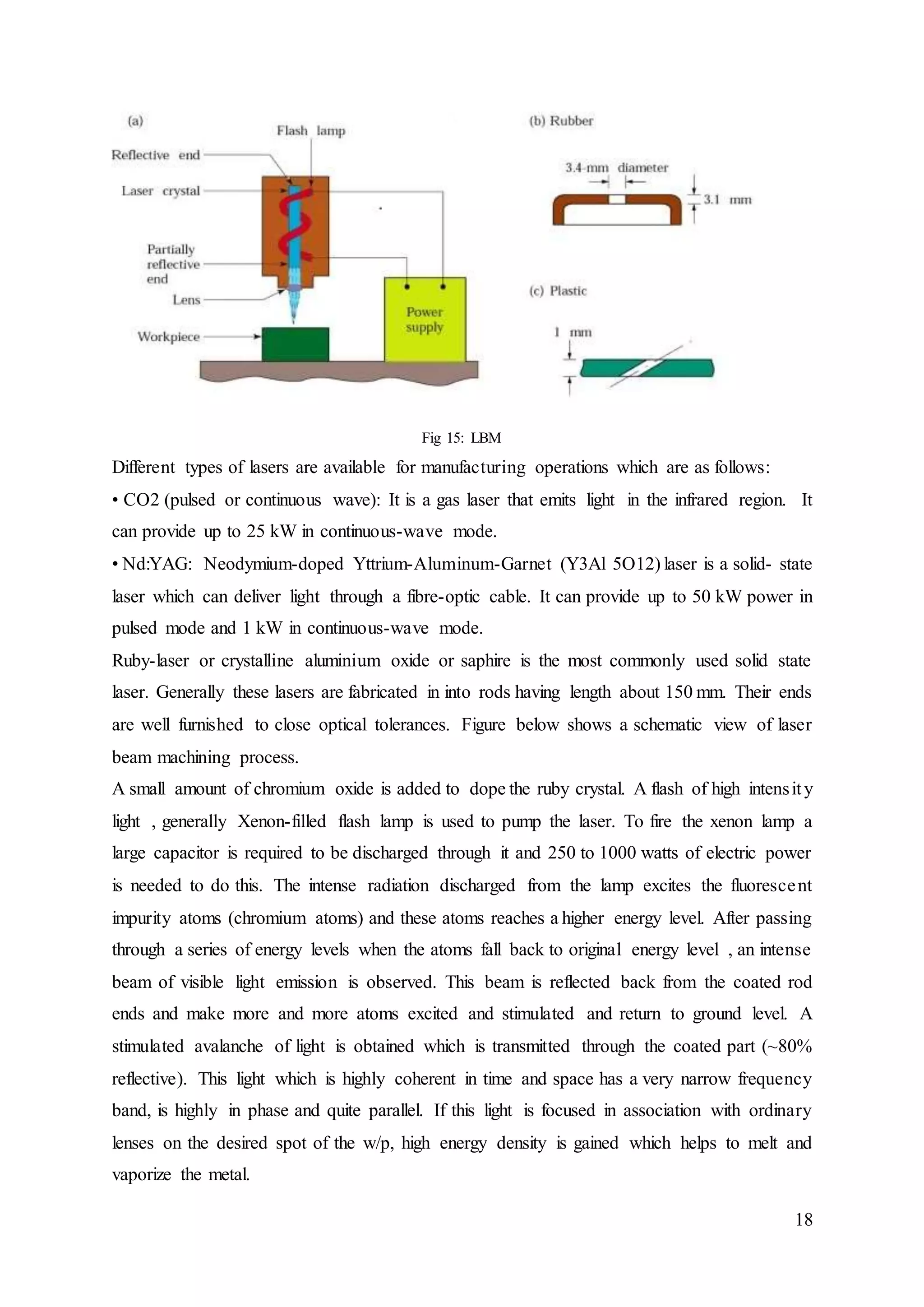 18
Fig 15: LBM
Different types of lasers are available for manufacturing operations which are as follows:
• CO2 (pulsed or continuous wave): It is a gas laser that emits light in the infrared region. It
can provide up to 25 kW in continuous-wave mode.
• Nd:YAG: Neodymium-doped Yttrium-Aluminum-Garnet (Y3Al 5O12) laser is a solid- state
laser which can deliver light through a fibre-optic cable. It can provide up to 50 kW power in
pulsed mode and 1 kW in continuous-wave mode.
Ruby-laser or crystalline aluminium oxide or saphire is the most commonly used solid state
laser. Generally these lasers are fabricated in into rods having length about 150 mm. Their ends
are well furnished to close optical tolerances. Figure below shows a schematic view of laser
beam machining process.
A small amount of chromium oxide is added to dope the ruby crystal. A flash of high intensity
light , generally Xenon-filled flash lamp is used to pump the laser. To fire the xenon lamp a
large capacitor is required to be discharged through it and 250 to 1000 watts of electric power
is needed to do this. The intense radiation discharged from the lamp excites the fluorescent
impurity atoms (chromium atoms) and these atoms reaches a higher energy level. After passing
through a series of energy levels when the atoms fall back to original energy level , an intense
beam of visible light emission is observed. This beam is reflected back from the coated rod
ends and make more and more atoms excited and stimulated and return to ground level. A
stimulated avalanche of light is obtained which is transmitted through the coated part (~80%
reflective). This light which is highly coherent in time and space has a very narrow frequency
band, is highly in phase and quite parallel. If this light is focused in association with ordinary
lenses on the desired spot of the w/p, high energy density is gained which helps to melt and
vaporize the metal.
 