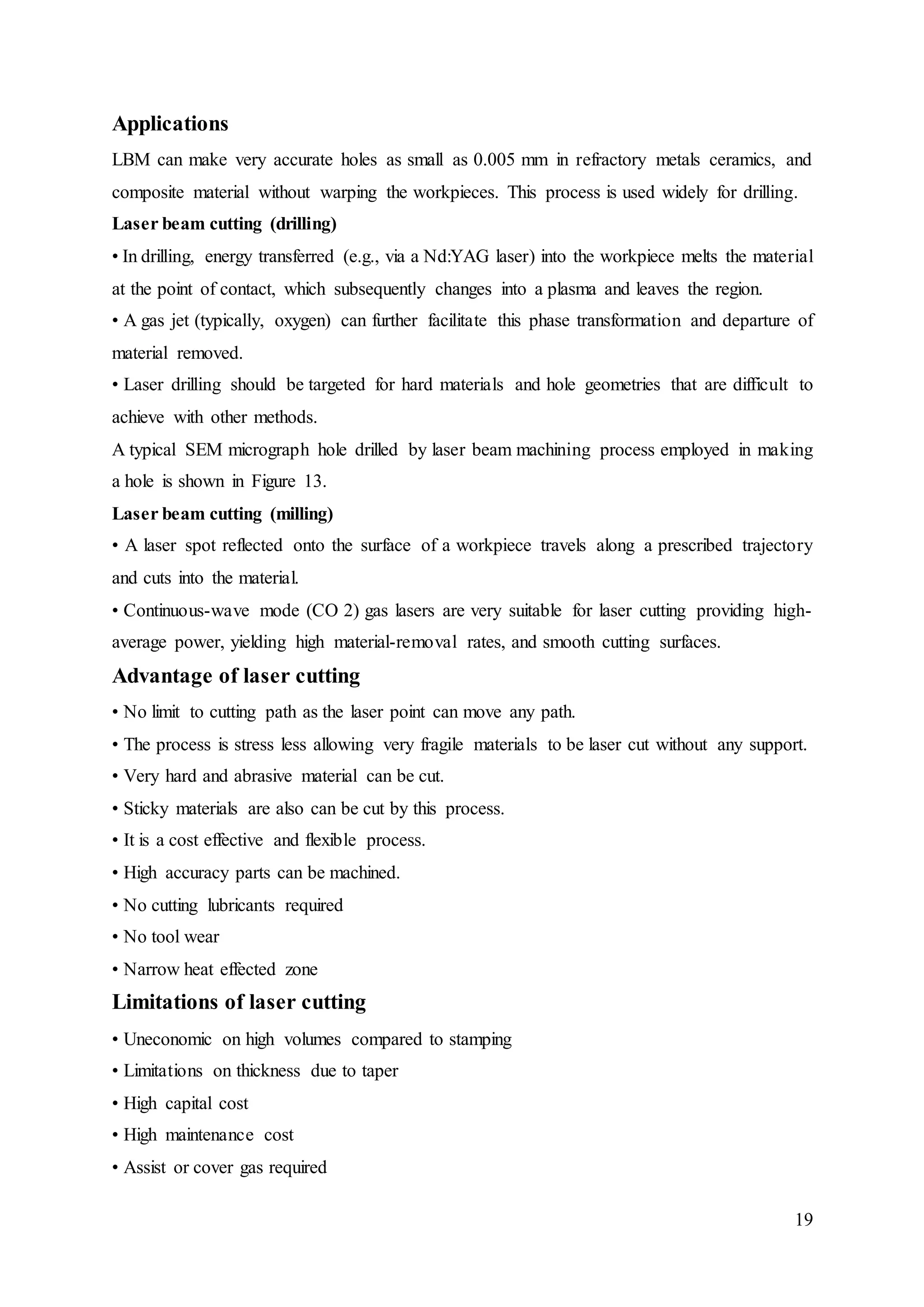 19
Applications
LBM can make very accurate holes as small as 0.005 mm in refractory metals ceramics, and
composite material without warping the workpieces. This process is used widely for drilling.
Laser beam cutting (drilling)
• In drilling, energy transferred (e.g., via a Nd:YAG laser) into the workpiece melts the material
at the point of contact, which subsequently changes into a plasma and leaves the region.
• A gas jet (typically, oxygen) can further facilitate this phase transformation and departure of
material removed.
• Laser drilling should be targeted for hard materials and hole geometries that are difficult to
achieve with other methods.
A typical SEM micrograph hole drilled by laser beam machining process employed in making
a hole is shown in Figure 13.
Laser beam cutting (milling)
• A laser spot reflected onto the surface of a workpiece travels along a prescribed trajectory
and cuts into the material.
• Continuous-wave mode (CO 2) gas lasers are very suitable for laser cutting providing high-
average power, yielding high material-removal rates, and smooth cutting surfaces.
Advantage of laser cutting
• No limit to cutting path as the laser point can move any path.
• The process is stress less allowing very fragile materials to be laser cut without any support.
• Very hard and abrasive material can be cut.
• Sticky materials are also can be cut by this process.
• It is a cost effective and flexible process.
• High accuracy parts can be machined.
• No cutting lubricants required
• No tool wear
• Narrow heat effected zone
Limitations of laser cutting
• Uneconomic on high volumes compared to stamping
• Limitations on thickness due to taper
• High capital cost
• High maintenance cost
• Assist or cover gas required
 
