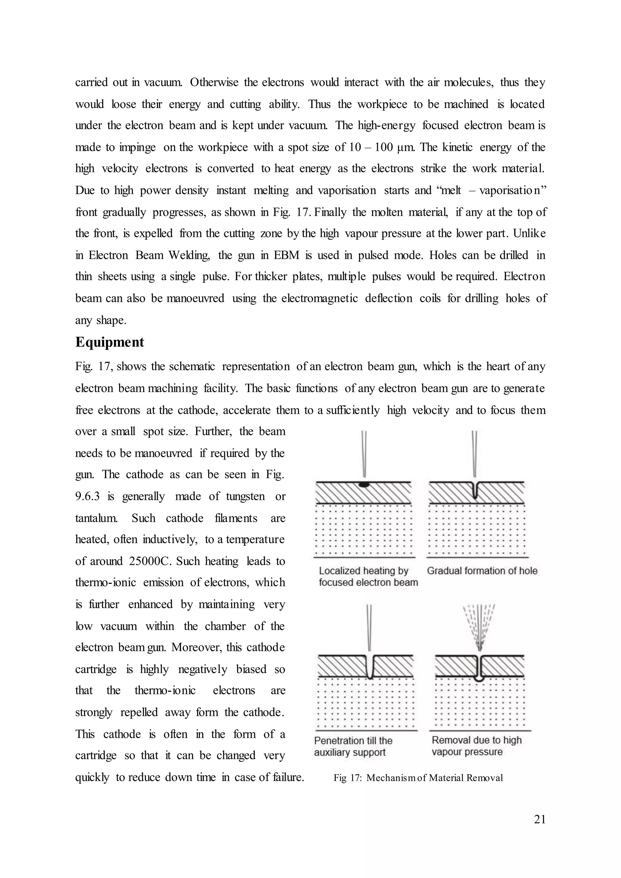 21
carried out in vacuum. Otherwise the electrons would interact with the air molecules, thus they
would loose their energy and cutting ability. Thus the workpiece to be machined is located
under the electron beam and is kept under vacuum. The high-energy focused electron beam is
made to impinge on the workpiece with a spot size of 10 – 100 μm. The kinetic energy of the
high velocity electrons is converted to heat energy as the electrons strike the work material.
Due to high power density instant melting and vaporisation starts and “melt – vaporisation”
front gradually progresses, as shown in Fig. 17. Finally the molten material, if any at the top of
the front, is expelled from the cutting zone by the high vapour pressure at the lower part. Unlike
in Electron Beam Welding, the gun in EBM is used in pulsed mode. Holes can be drilled in
thin sheets using a single pulse. For thicker plates, multiple pulses would be required. Electron
beam can also be manoeuvred using the electromagnetic deflection coils for drilling holes of
any shape.
Equipment
Fig. 17, shows the schematic representation of an electron beam gun, which is the heart of any
electron beam machining facility. The basic functions of any electron beam gun are to generate
free electrons at the cathode, accelerate them to a sufficiently high velocity and to focus them
over a small spot size. Further, the beam
needs to be manoeuvred if required by the
gun. The cathode as can be seen in Fig.
9.6.3 is generally made of tungsten or
tantalum. Such cathode filaments are
heated, often inductively, to a temperature
of around 25000C. Such heating leads to
thermo-ionic emission of electrons, which
is further enhanced by maintaining very
low vacuum within the chamber of the
electron beam gun. Moreover, this cathode
cartridge is highly negatively biased so
that the thermo-ionic electrons are
strongly repelled away form the cathode.
This cathode is often in the form of a
cartridge so that it can be changed very
quickly to reduce down time in case of failure. Fig 17: Mechanismof Material Removal
 