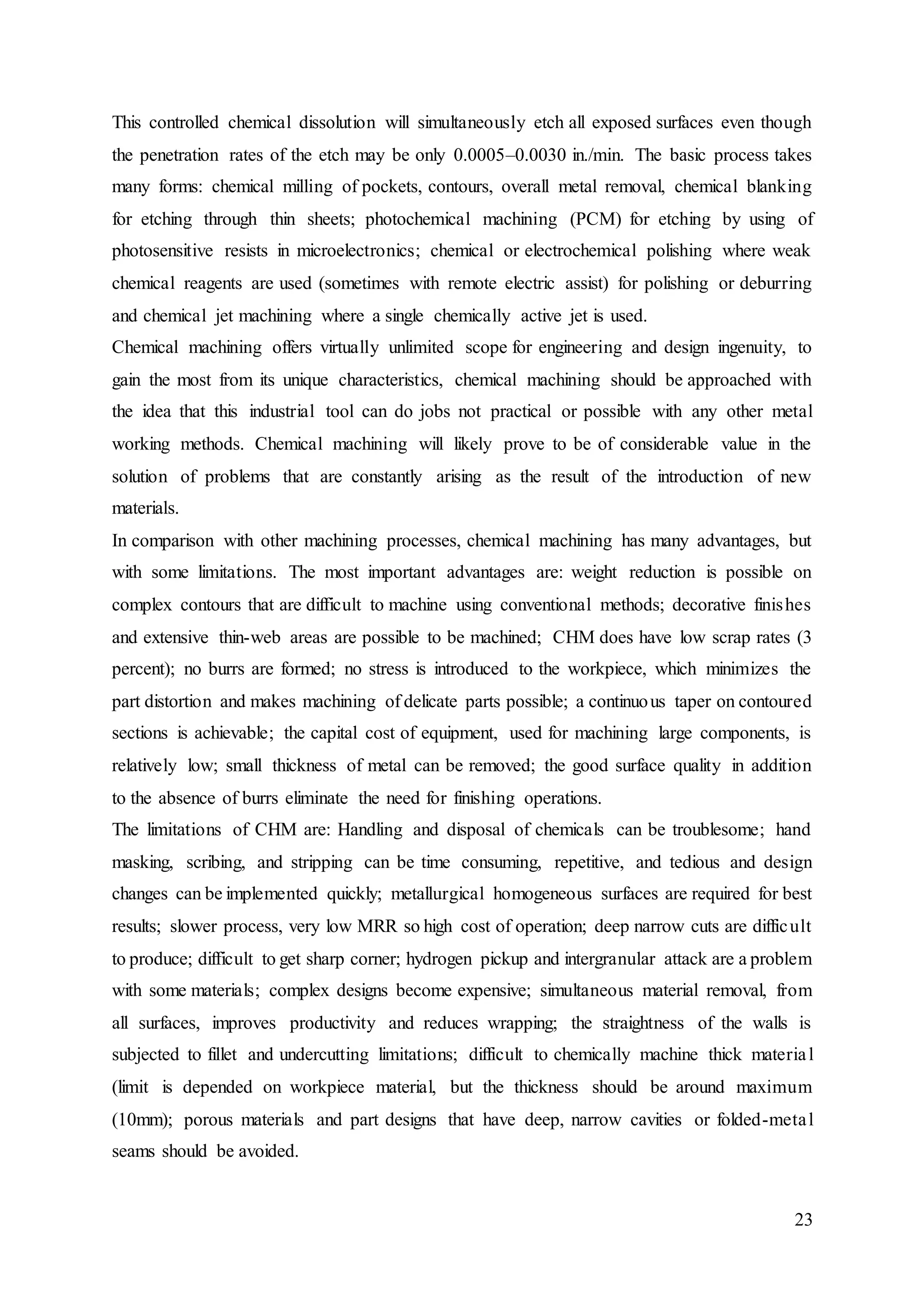 23
This controlled chemical dissolution will simultaneously etch all exposed surfaces even though
the penetration rates of the etch may be only 0.0005–0.0030 in./min. The basic process takes
many forms: chemical milling of pockets, contours, overall metal removal, chemical blanking
for etching through thin sheets; photochemical machining (PCM) for etching by using of
photosensitive resists in microelectronics; chemical or electrochemical polishing where weak
chemical reagents are used (sometimes with remote electric assist) for polishing or deburring
and chemical jet machining where a single chemically active jet is used.
Chemical machining offers virtually unlimited scope for engineering and design ingenuity, to
gain the most from its unique characteristics, chemical machining should be approached with
the idea that this industrial tool can do jobs not practical or possible with any other metal
working methods. Chemical machining will likely prove to be of considerable value in the
solution of problems that are constantly arising as the result of the introduction of new
materials.
In comparison with other machining processes, chemical machining has many advantages, but
with some limitations. The most important advantages are: weight reduction is possible on
complex contours that are difficult to machine using conventional methods; decorative finishes
and extensive thin-web areas are possible to be machined; CHM does have low scrap rates (3
percent); no burrs are formed; no stress is introduced to the workpiece, which minimizes the
part distortion and makes machining of delicate parts possible; a continuous taper on contoured
sections is achievable; the capital cost of equipment, used for machining large components, is
relatively low; small thickness of metal can be removed; the good surface quality in addition
to the absence of burrs eliminate the need for finishing operations.
The limitations of CHM are: Handling and disposal of chemicals can be troublesome; hand
masking, scribing, and stripping can be time consuming, repetitive, and tedious and design
changes can be implemented quickly; metallurgical homogeneous surfaces are required for best
results; slower process, very low MRR so high cost of operation; deep narrow cuts are difficult
to produce; difficult to get sharp corner; hydrogen pickup and intergranular attack are a problem
with some materials; complex designs become expensive; simultaneous material removal, from
all surfaces, improves productivity and reduces wrapping; the straightness of the walls is
subjected to fillet and undercutting limitations; difficult to chemically machine thick material
(limit is depended on workpiece material, but the thickness should be around maximum
(10mm); porous materials and part designs that have deep, narrow cavities or folded-metal
seams should be avoided.
 