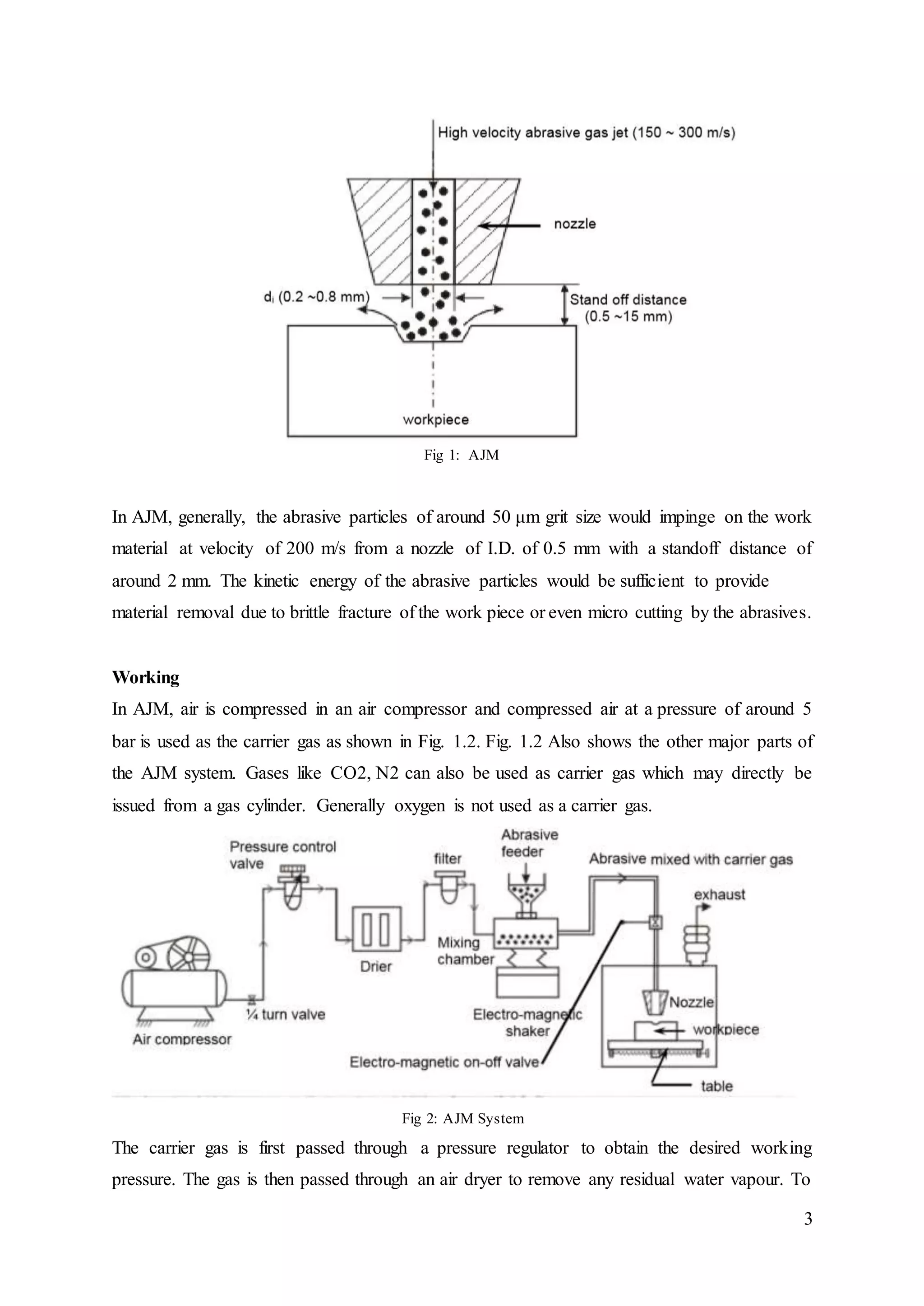 3
Fig 1: AJM
In AJM, generally, the abrasive particles of around 50 μm grit size would impinge on the work
material at velocity of 200 m/s from a nozzle of I.D. of 0.5 mm with a standoff distance of
around 2 mm. The kinetic energy of the abrasive particles would be sufficient to provide
material removal due to brittle fracture of the work piece or even micro cutting by the abrasives.
Working
In AJM, air is compressed in an air compressor and compressed air at a pressure of around 5
bar is used as the carrier gas as shown in Fig. 1.2. Fig. 1.2 Also shows the other major parts of
the AJM system. Gases like CO2, N2 can also be used as carrier gas which may directly be
issued from a gas cylinder. Generally oxygen is not used as a carrier gas.
Fig 2: AJM System
The carrier gas is first passed through a pressure regulator to obtain the desired working
pressure. The gas is then passed through an air dryer to remove any residual water vapour. To
 