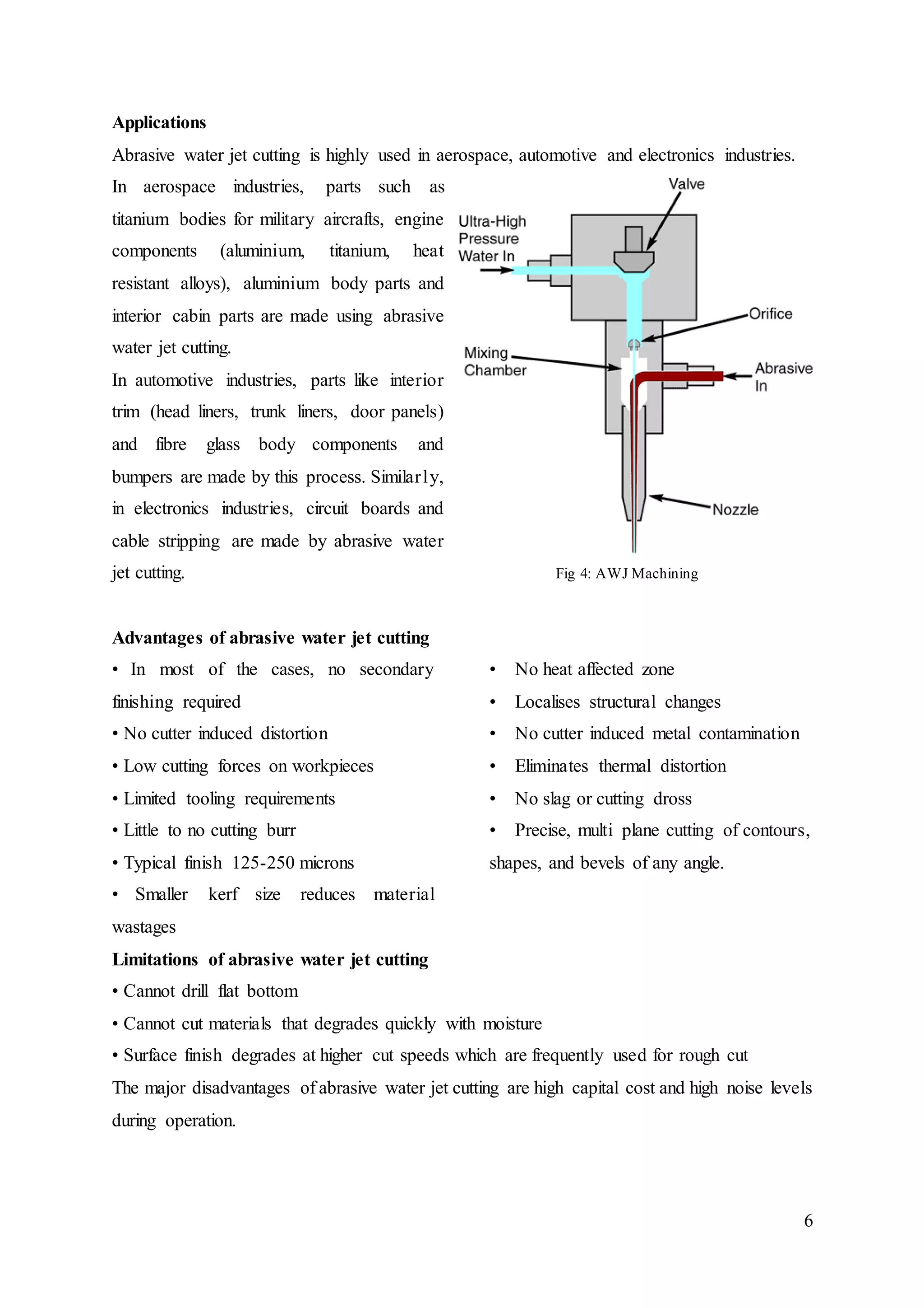 6
Applications
Abrasive water jet cutting is highly used in aerospace, automotive and electronics industries.
In aerospace industries, parts such as
titanium bodies for military aircrafts, engine
components (aluminium, titanium, heat
resistant alloys), aluminium body parts and
interior cabin parts are made using abrasive
water jet cutting.
In automotive industries, parts like interior
trim (head liners, trunk liners, door panels)
and fibre glass body components and
bumpers are made by this process. Similarly,
in electronics industries, circuit boards and
cable stripping are made by abrasive water
jet cutting. Fig 4: AWJ Machining
Advantages of abrasive water jet cutting
• In most of the cases, no secondary
finishing required
• No cutter induced distortion
• Low cutting forces on workpieces
• Limited tooling requirements
• Little to no cutting burr
• Typical finish 125-250 microns
• Smaller kerf size reduces material
wastages
• No heat affected zone
• Localises structural changes
• No cutter induced metal contamination
• Eliminates thermal distortion
• No slag or cutting dross
• Precise, multi plane cutting of contours,
shapes, and bevels of any angle.
Limitations of abrasive water jet cutting
• Cannot drill flat bottom
• Cannot cut materials that degrades quickly with moisture
• Surface finish degrades at higher cut speeds which are frequently used for rough cut
The major disadvantages of abrasive water jet cutting are high capital cost and high noise levels
during operation.
 