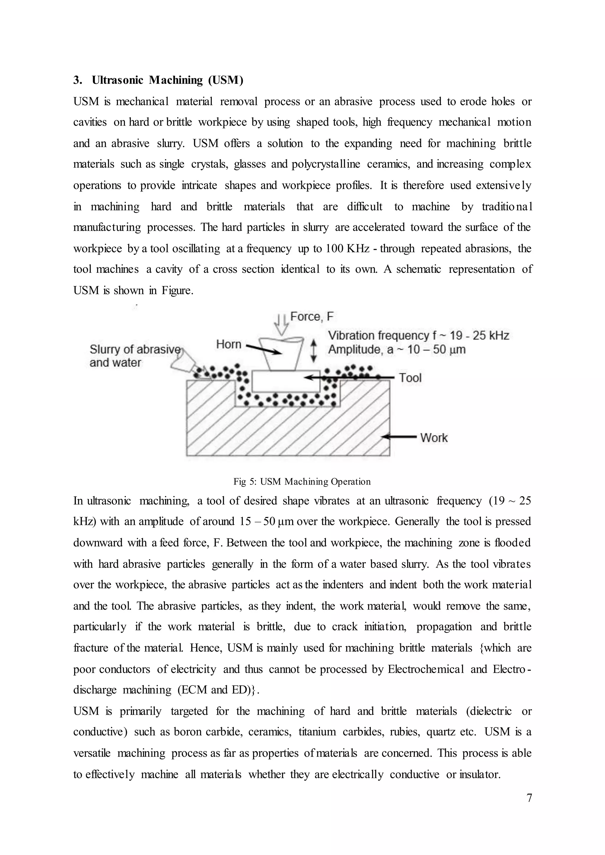 7
3. Ultrasonic Machining (USM)
USM is mechanical material removal process or an abrasive process used to erode holes or
cavities on hard or brittle workpiece by using shaped tools, high frequency mechanical motion
and an abrasive slurry. USM offers a solution to the expanding need for machining brittle
materials such as single crystals, glasses and polycrystalline ceramics, and increasing complex
operations to provide intricate shapes and workpiece profiles. It is therefore used extensively
in machining hard and brittle materials that are difficult to machine by traditional
manufacturing processes. The hard particles in slurry are accelerated toward the surface of the
workpiece by a tool oscillating at a frequency up to 100 KHz - through repeated abrasions, the
tool machines a cavity of a cross section identical to its own. A schematic representation of
USM is shown in Figure.
Fig 5: USM Machining Operation
In ultrasonic machining, a tool of desired shape vibrates at an ultrasonic frequency (19 ~ 25
kHz) with an amplitude of around 15 – 50 μm over the workpiece. Generally the tool is pressed
downward with a feed force, F. Between the tool and workpiece, the machining zone is flooded
with hard abrasive particles generally in the form of a water based slurry. As the tool vibrates
over the workpiece, the abrasive particles act as the indenters and indent both the work material
and the tool. The abrasive particles, as they indent, the work material, would remove the same,
particularly if the work material is brittle, due to crack initiation, propagation and brittle
fracture of the material. Hence, USM is mainly used for machining brittle materials {which are
poor conductors of electricity and thus cannot be processed by Electrochemical and Electro-
discharge machining (ECM and ED)}.
USM is primarily targeted for the machining of hard and brittle materials (dielectric or
conductive) such as boron carbide, ceramics, titanium carbides, rubies, quartz etc. USM is a
versatile machining process as far as properties of materials are concerned. This process is able
to effectively machine all materials whether they are electrically conductive or insulator.
 