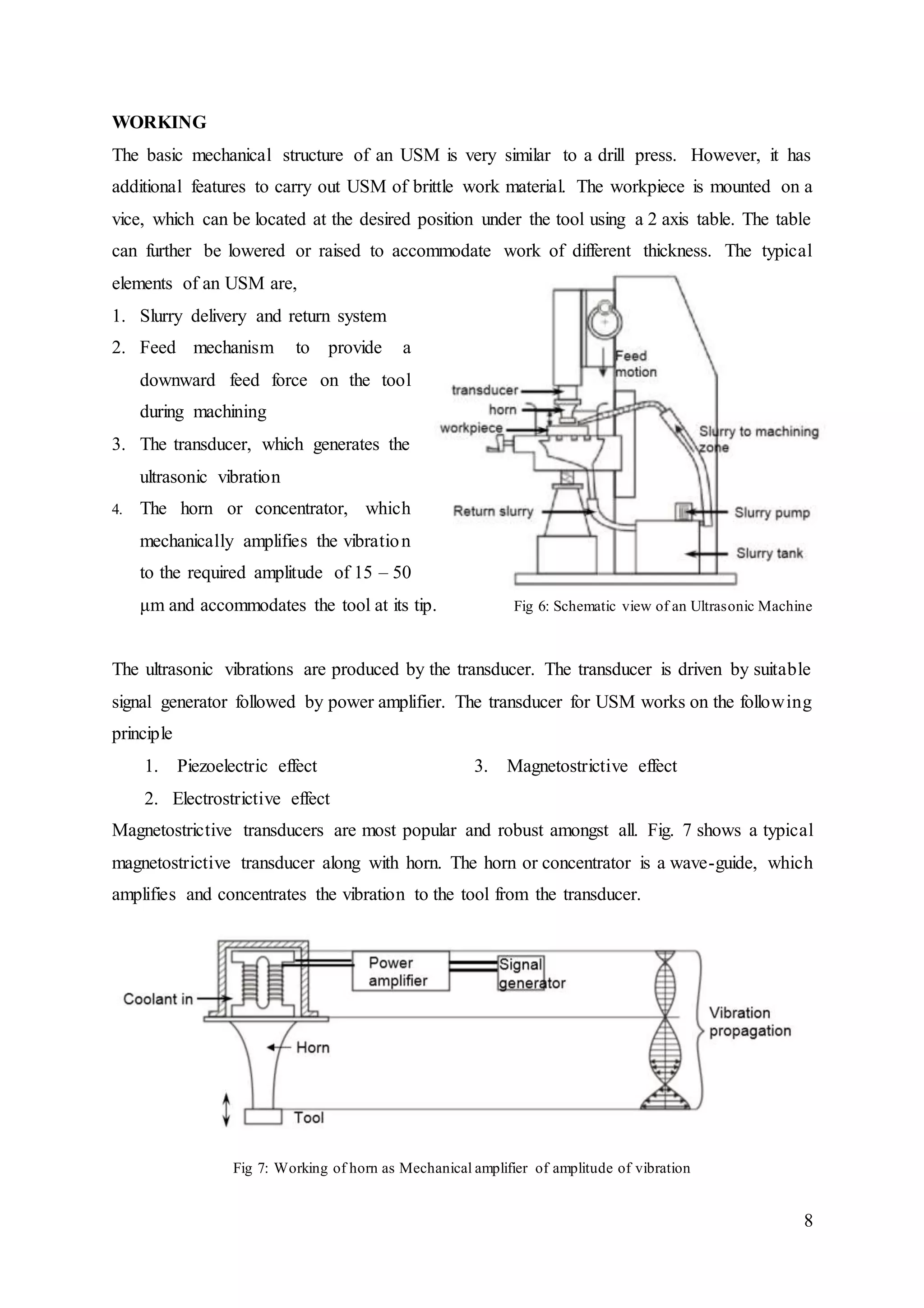 8
WORKING
The basic mechanical structure of an USM is very similar to a drill press. However, it has
additional features to carry out USM of brittle work material. The workpiece is mounted on a
vice, which can be located at the desired position under the tool using a 2 axis table. The table
can further be lowered or raised to accommodate work of different thickness. The typical
elements of an USM are,
1. Slurry delivery and return system
2. Feed mechanism to provide a
downward feed force on the tool
during machining
3. The transducer, which generates the
ultrasonic vibration
4. The horn or concentrator, which
mechanically amplifies the vibration
to the required amplitude of 15 – 50
μm and accommodates the tool at its tip. Fig 6: Schematic view of an Ultrasonic Machine
The ultrasonic vibrations are produced by the transducer. The transducer is driven by suitable
signal generator followed by power amplifier. The transducer for USM works on the following
principle
1. Piezoelectric effect 3. Magnetostrictive effect
2. Electrostrictive effect
Magnetostrictive transducers are most popular and robust amongst all. Fig. 7 shows a typical
magnetostrictive transducer along with horn. The horn or concentrator is a wave-guide, which
amplifies and concentrates the vibration to the tool from the transducer.
Fig 7: Working of horn as Mechanical amplifier of amplitude of vibration
 