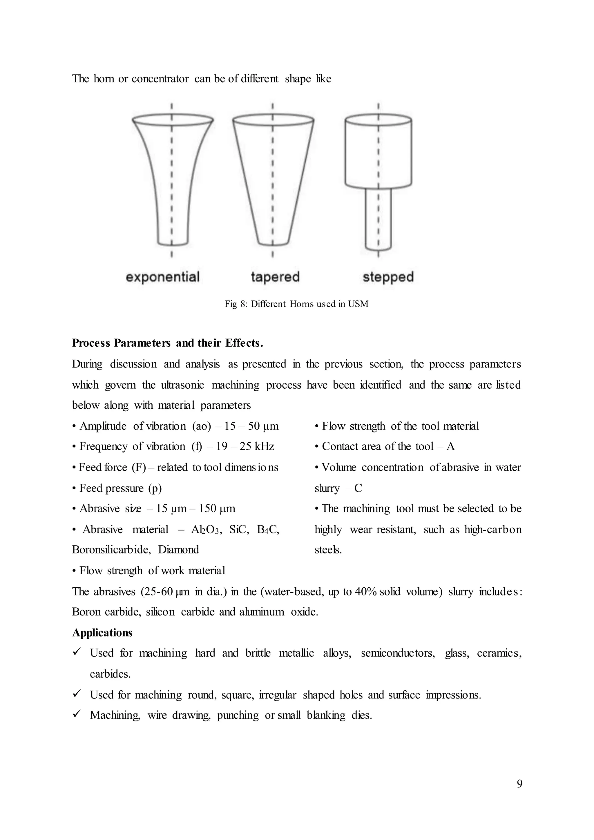 9
The horn or concentrator can be of different shape like
Fig 8: Different Horns used in USM
Process Parameters and their Effects.
During discussion and analysis as presented in the previous section, the process parameters
which govern the ultrasonic machining process have been identified and the same are listed
below along with material parameters
• Amplitude of vibration (ao) – 15 – 50 μm
• Frequency of vibration (f) – 19 – 25 kHz
• Feed force (F) – related to tool dimensions
• Feed pressure (p)
• Abrasive size – 15 μm – 150 μm
• Abrasive material – Al2O3, SiC, B4C,
Boronsilicarbide, Diamond
• Flow strength of work material
• Flow strength of the tool material
• Contact area of the tool – A
• Volume concentration of abrasive in water
slurry – C
• The machining tool must be selected to be
highly wear resistant, such as high-carbon
steels.
The abrasives (25-60 µm in dia.) in the (water-based, up to 40% solid volume) slurry includes:
Boron carbide, silicon carbide and aluminum oxide.
Applications
 Used for machining hard and brittle metallic alloys, semiconductors, glass, ceramics,
carbides.
 Used for machining round, square, irregular shaped holes and surface impressions.
 Machining, wire drawing, punching or small blanking dies.
 