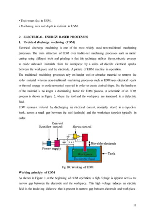 11
• Tool wears fast in USM.
• Machining area and depth is restraint in USM.
 ELECTRICAL ENERGY BASED PROCESSES
1. Electrical discharge machining (EDM)
Electrical discharge machining is one of the most widely used non-traditional machining
processes. The main attraction of EDM over traditional machining processes such as metal
cutting using different tools and grinding is that this technique utilises thermoelectric process
to erode undesired materials from the workpiece by a series of discrete electrical sparks
between the workpiece and the electrode. A picture of EDM machine in operation.
The traditional machining processes rely on harder tool or abrasive material to remove the
softer material whereas non-traditional machining processes such as EDM uses electrical spark
or thermal energy to erode unwanted material in order to create desired shape. So, the hardness
of the material is no longer a dominating factor for EDM process. A schematic of an EDM
process is shown in Figure 2, where the tool and the workpiece are immersed in a dielectric
fluid.
EDM removes material by discharging an electrical current, normally stored in a capacitor
bank, across a small gap between the tool (cathode) and the workpiece (anode) typically in
order.
Fig 10: Working of EDM
Working principle of EDM
As shown in Figure 1, at the beginning of EDM operation, a high voltage is applied across the
narrow gap between the electrode and the workpiece. This high voltage induces an electric
field in the insulating dielectric that is present in narrow gap between electrode and workpiece.
 