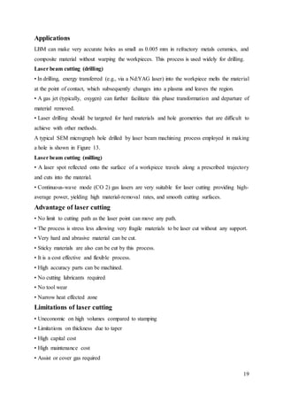 19
Applications
LBM can make very accurate holes as small as 0.005 mm in refractory metals ceramics, and
composite material without warping the workpieces. This process is used widely for drilling.
Laser beam cutting (drilling)
• In drilling, energy transferred (e.g., via a Nd:YAG laser) into the workpiece melts the material
at the point of contact, which subsequently changes into a plasma and leaves the region.
• A gas jet (typically, oxygen) can further facilitate this phase transformation and departure of
material removed.
• Laser drilling should be targeted for hard materials and hole geometries that are difficult to
achieve with other methods.
A typical SEM micrograph hole drilled by laser beam machining process employed in making
a hole is shown in Figure 13.
Laser beam cutting (milling)
• A laser spot reflected onto the surface of a workpiece travels along a prescribed trajectory
and cuts into the material.
• Continuous-wave mode (CO 2) gas lasers are very suitable for laser cutting providing high-
average power, yielding high material-removal rates, and smooth cutting surfaces.
Advantage of laser cutting
• No limit to cutting path as the laser point can move any path.
• The process is stress less allowing very fragile materials to be laser cut without any support.
• Very hard and abrasive material can be cut.
• Sticky materials are also can be cut by this process.
• It is a cost effective and flexible process.
• High accuracy parts can be machined.
• No cutting lubricants required
• No tool wear
• Narrow heat effected zone
Limitations of laser cutting
• Uneconomic on high volumes compared to stamping
• Limitations on thickness due to taper
• High capital cost
• High maintenance cost
• Assist or cover gas required
 