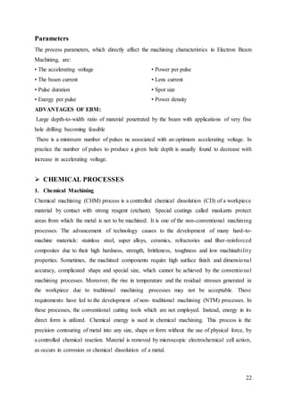 22
Parameters
The process parameters, which directly affect the machining characteristics in Electron Beam
Machining, are:
• The accelerating voltage
• The beam current
• Pulse duration
• Energy per pulse
• Power per pulse
• Lens current
• Spot size
• Power density
ADVANTAGES OF EBM:
Large depth-to-width ratio of material penetrated by the beam with applications of very fine
hole drilling becoming feasible
There is a minimum number of pulses ne associated with an optimum accelerating voltage. In
practice the number of pulses to produce a given hole depth is usually found to decrease with
increase in accelerating voltage.
 CHEMICAL PROCESSES
1. Chemical Machining
Chemical machining (CHM) process is a controlled chemical dissolution (CD) of a workpiece
material by contact with strong reagent (etchant). Special coatings called maskants protect
areas from which the metal is not to be machined. It is one of the non-conventional machining
processes. The advancement of technology causes to the development of many hard-to-
machine materials: stainless steel, super alloys, ceramics, refractories and fiber-reinforced
composites due to their high hardness, strength, brittleness, toughness and low machinability
properties. Sometimes, the machined components require high surface finish and dimensional
accuracy, complicated shape and special size, which cannot be achieved by the conventional
machining processes. Moreover, the rise in temperature and the residual stresses generated in
the workpiece due to traditional machining processes may not be acceptable. These
requirements have led to the development of non- traditional machining (NTM) processes. In
these processes, the conventional cutting tools which are not employed. Instead, energy in its
direct form is utilized. Chemical energy is used in chemical machining. This process is the
precision contouring of metal into any size, shape or form without the use of physical force, by
a controlled chemical reaction. Material is removed by microscopic electrochemical cell action,
as occurs in corrosion or chemical dissolution of a metal.
 
