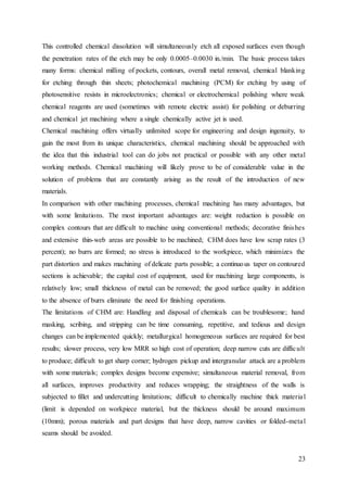 23
This controlled chemical dissolution will simultaneously etch all exposed surfaces even though
the penetration rates of the etch may be only 0.0005–0.0030 in./min. The basic process takes
many forms: chemical milling of pockets, contours, overall metal removal, chemical blanking
for etching through thin sheets; photochemical machining (PCM) for etching by using of
photosensitive resists in microelectronics; chemical or electrochemical polishing where weak
chemical reagents are used (sometimes with remote electric assist) for polishing or deburring
and chemical jet machining where a single chemically active jet is used.
Chemical machining offers virtually unlimited scope for engineering and design ingenuity, to
gain the most from its unique characteristics, chemical machining should be approached with
the idea that this industrial tool can do jobs not practical or possible with any other metal
working methods. Chemical machining will likely prove to be of considerable value in the
solution of problems that are constantly arising as the result of the introduction of new
materials.
In comparison with other machining processes, chemical machining has many advantages, but
with some limitations. The most important advantages are: weight reduction is possible on
complex contours that are difficult to machine using conventional methods; decorative finishes
and extensive thin-web areas are possible to be machined; CHM does have low scrap rates (3
percent); no burrs are formed; no stress is introduced to the workpiece, which minimizes the
part distortion and makes machining of delicate parts possible; a continuous taper on contoured
sections is achievable; the capital cost of equipment, used for machining large components, is
relatively low; small thickness of metal can be removed; the good surface quality in addition
to the absence of burrs eliminate the need for finishing operations.
The limitations of CHM are: Handling and disposal of chemicals can be troublesome; hand
masking, scribing, and stripping can be time consuming, repetitive, and tedious and design
changes can be implemented quickly; metallurgical homogeneous surfaces are required for best
results; slower process, very low MRR so high cost of operation; deep narrow cuts are difficult
to produce; difficult to get sharp corner; hydrogen pickup and intergranular attack are a problem
with some materials; complex designs become expensive; simultaneous material removal, from
all surfaces, improves productivity and reduces wrapping; the straightness of the walls is
subjected to fillet and undercutting limitations; difficult to chemically machine thick material
(limit is depended on workpiece material, but the thickness should be around maximum
(10mm); porous materials and part designs that have deep, narrow cavities or folded-metal
seams should be avoided.
 
