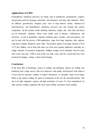 24
Applications of CHM
Nontraditional machining processes are widely used to manufacture geometrically complex
and precision parts for aerospace, electronics and automotive and many other industries. There
are different geometrically designed parts, such as deep internal cavities, miniaturized
microelectronics and nontraditional machining processes may only produce fine quality
components. All the common metals including aluminum, copper, zinc, steel, lead, and nickel
can be chemically machined. Many exotic metals such as titanium, molybdenum, and
zirconium, as well as nonmetallic materials including glass, ceramics, and some plastics, can
also be used with the process. CHM applications range from large aluminum alloy airplane
wing parts to minute integrated circuit chips. The practical depth of cut ranges between 2.54 to
12.27 mm. Shallow cuts in large thin sheets are of the most popular application especially for
weight reduction of aerospace components. Multiple designs can be machined from the same
sheet at the same time. CHM is used to thin out walls, webs, and ribs of parts that have been
produced by forging, casting, or sheet metal forming.
Conclusion:
In the latest field of technology respect to welding and machining, plasma arc welding and
machining have a huge success. Due to its improved weld quality and increased weld output it
is been used for precision welding of surgical instruments, to automatic repair of jet engine
blades to the manual welding for repair of components in the tool, die and mold industry. But
due to its high equipment expense and high production of ozone, it’s been outnumbered by
other advance welding equipment like laser beam welding and electro beam welding.
 