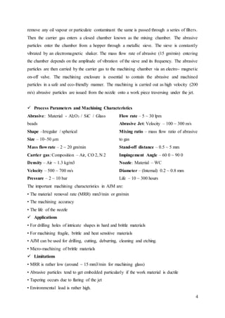 4
remove any oil vapour or particulate contaminant the same is passed through a series of filters.
Then the carrier gas enters a closed chamber known as the mixing chamber. The abrasive
particles enter the chamber from a hopper through a metallic sieve. The sieve is constantly
vibrated by an electromagnetic shaker. The mass flow rate of abrasive (15 gm/min) entering
the chamber depends on the amplitude of vibration of the sieve and its frequency. The abrasive
particles are then carried by the carrier gas to the machining chamber via an electro- magnetic
on-off valve. The machining enclosure is essential to contain the abrasive and machined
particles in a safe and eco-friendly manner. The machining is carried out as high velocity (200
m/s) abrasive particles are issued from the nozzle onto a work piece traversing under the jet.
 Process Parameters and Machining Characteristics
Abrasive: Material - Al2O3 / SiC / Glass
beads
Shape –Irregular / spherical
Size – 10~50 μm
Mass flow rate – 2 ~ 20 gm/min
Carrier gas: Composition – Air, CO 2, N 2
Density – Air ~ 1.3 kg/m3
Velocity – 500 ~ 700 m/s
Pressure – 2 ~ 10 bar
Flow rate – 5 ~ 30 lpm
Abrasive Jet: Velocity – 100 ~ 300 m/s
Mixing ratio – mass flow ratio of abrasive
to gas
Stand-off distance – 0.5 ~ 5 mm
Impingement Angle – 60 0 ~ 90 0
Nozzle: Material – WC
Diameter – (Internal) 0.2 ~ 0.8 mm
Life – 10 ~ 300 hours
The important machining characteristics in AJM are:
• The material removal rate (MRR) mm3/min or gm/min
• The machining accuracy
• The life of the nozzle
 Applications
• For drilling holes of intricate shapes in hard and brittle materials
• For machining fragile, brittle and heat sensitive materials
• AJM can be used for drilling, cutting, deburring, cleaning and etching.
• Micro-machining of brittle materials
 Limitations
• MRR is rather low (around ~ 15 mm3/min for machining glass)
• Abrasive particles tend to get embedded particularly if the work material is ductile
• Tapering occurs due to flaring of the jet
• Environmental load is rather high.
 