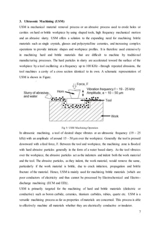 7
3. Ultrasonic Machining (USM)
USM is mechanical material removal process or an abrasive process used to erode holes or
cavities on hard or brittle workpiece by using shaped tools, high frequency mechanical motion
and an abrasive slurry. USM offers a solution to the expanding need for machining brittle
materials such as single crystals, glasses and polycrystalline ceramics, and increasing complex
operations to provide intricate shapes and workpiece profiles. It is therefore used extensively
in machining hard and brittle materials that are difficult to machine by traditional
manufacturing processes. The hard particles in slurry are accelerated toward the surface of the
workpiece by a tool oscillating at a frequency up to 100 KHz - through repeated abrasions, the
tool machines a cavity of a cross section identical to its own. A schematic representation of
USM is shown in Figure.
Fig 5: USM Machining Operation
In ultrasonic machining, a tool of desired shape vibrates at an ultrasonic frequency (19 ~ 25
kHz) with an amplitude of around 15 – 50 μm over the workpiece. Generally the tool is pressed
downward with a feed force, F. Between the tool and workpiece, the machining zone is flooded
with hard abrasive particles generally in the form of a water based slurry. As the tool vibrates
over the workpiece, the abrasive particles act as the indenters and indent both the work material
and the tool. The abrasive particles, as they indent, the work material, would remove the same,
particularly if the work material is brittle, due to crack initiation, propagation and brittle
fracture of the material. Hence, USM is mainly used for machining brittle materials {which are
poor conductors of electricity and thus cannot be processed by Electrochemical and Electro-
discharge machining (ECM and ED)}.
USM is primarily targeted for the machining of hard and brittle materials (dielectric or
conductive) such as boron carbide, ceramics, titanium carbides, rubies, quartz etc. USM is a
versatile machining process as far as properties of materials are concerned. This process is able
to effectively machine all materials whether they are electrically conductive or insulator.
 