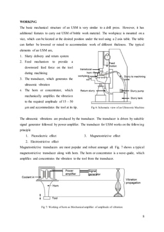 8
WORKING
The basic mechanical structure of an USM is very similar to a drill press. However, it has
additional features to carry out USM of brittle work material. The workpiece is mounted on a
vice, which can be located at the desired position under the tool using a 2 axis table. The table
can further be lowered or raised to accommodate work of different thickness. The typical
elements of an USM are,
1. Slurry delivery and return system
2. Feed mechanism to provide a
downward feed force on the tool
during machining
3. The transducer, which generates the
ultrasonic vibration
4. The horn or concentrator, which
mechanically amplifies the vibration
to the required amplitude of 15 – 50
μm and accommodates the tool at its tip. Fig 6: Schematic view of an Ultrasonic Machine
The ultrasonic vibrations are produced by the transducer. The transducer is driven by suitable
signal generator followed by power amplifier. The transducer for USM works on the following
principle
1. Piezoelectric effect 3. Magnetostrictive effect
2. Electrostrictive effect
Magnetostrictive transducers are most popular and robust amongst all. Fig. 7 shows a typical
magnetostrictive transducer along with horn. The horn or concentrator is a wave-guide, which
amplifies and concentrates the vibration to the tool from the transducer.
Fig 7: Working of horn as Mechanical amplifier of amplitude of vibration
 