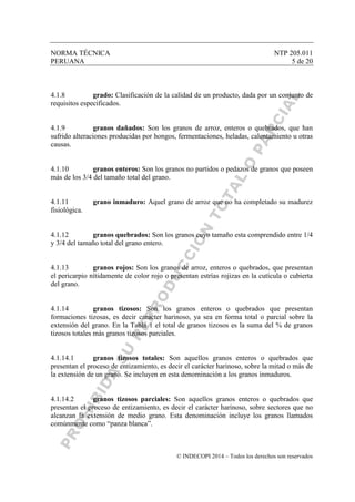 NORMA TÉCNICA NTP 205.011
PERUANA 5 de 20
© INDECOPI 2014 – Todos los derechos son reservados
4.1.8 grado: Clasificación de la calidad de un producto, dada por un conjunto de
requisitos especificados.
4.1.9 granos dañados: Son los granos de arroz, enteros o quebrados, que han
sufrido alteraciones producidas por hongos, fermentaciones, heladas, calentamiento u otras
causas.
4.1.10 granos enteros: Son los granos no partidos o pedazos de granos que poseen
más de los 3/4 del tamaño total del grano.
4.1.11 grano inmaduro: Aquel grano de arroz que no ha completado su madurez
fisiológica.
4.1.12 granos quebrados: Son los granos cuyo tamaño esta comprendido entre 1/4
y 3/4 del tamaño total del grano entero.
4.1.13 granos rojos: Son los granos de arroz, enteros o quebrados, que presentan
el pericarpio nítidamente de color rojo o presentan estrías rojizas en la cutícula o cubierta
del grano.
4.1.14 granos tizosos: Son los granos enteros o quebrados que presentan
formaciones tizosas, es decir carácter harinoso, ya sea en forma total o parcial sobre la
extensión del grano. En la Tabla 1 el total de granos tizosos es la suma del % de granos
tizosos totales más granos tizosos parciales.
4.1.14.1 granos tizosos totales: Son aquellos granos enteros o quebrados que
presentan el proceso de entizamiento, es decir el carácter harinoso, sobre la mitad o más de
la extensión de un grano. Se incluyen en esta denominación a los granos inmaduros.
4.1.14.2 granos tizosos parciales: Son aquellos granos enteros o quebrados que
presentan el proceso de entizamiento, es decir el carácter harinoso, sobre sectores que no
alcanzan la extensión de medio grano. Esta denominación incluye los granos llamados
comúnmente como “panza blanca”.
 
