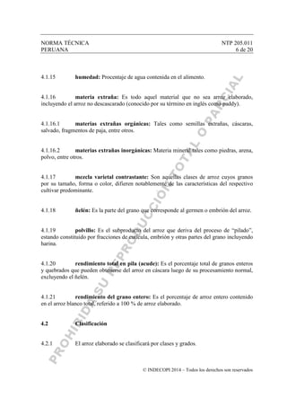 NORMA TÉCNICA NTP 205.011
PERUANA 6 de 20
© INDECOPI 2014 – Todos los derechos son reservados
4.1.15 humedad: Procentaje de agua contenida en el alimento.
4.1.16 materia extraña: Es todo aquel material que no sea arroz elaborado,
incluyendo el arroz no descascarado (conocido por su término en inglés como paddy).
4.1.16.1 materias extrañas orgánicas: Tales como semillas extrañas, cáscaras,
salvado, fragmentos de paja, entre otros.
4.1.16.2 materias extrañas inorgánicas: Materia mineral tales como piedras, arena,
polvo, entre otros.
4.1.17 mezcla varietal contrastante: Son aquellas clases de arroz cuyos granos
por su tamaño, forma o color, difieren notablemente de las características del respectivo
cultivar predominante.
4.1.18 ñelén: Es la parte del grano que corresponde al germen o embrión del arroz.
4.1.19 polvillo: Es el subproducto del arroz que deriva del proceso de “pilado”,
estando constituido por fracciones de cutícula, embrión y otras partes del grano incluyendo
harina.
4.1.20 rendimiento total en pila (acude): Es el porcentaje total de granos enteros
y quebrados que pueden obtenerse del arroz en cáscara luego de su procesamiento normal,
excluyendo el ñelén.
4.1.21 rendimiento del grano entero: Es el porcentaje de arroz entero contenido
en el arroz blanco total, referido a 100 % de arroz elaborado.
4.2 Clasificación
4.2.1 El arroz elaborado se clasificará por clases y grados.
 