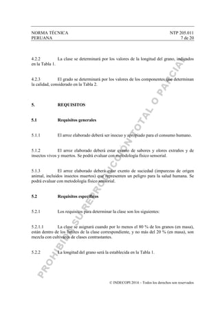 NORMA TÉCNICA NTP 205.011
PERUANA 7 de 20
© INDECOPI 2014 – Todos los derechos son reservados
4.2.2 La clase se determinará por los valores de la longitud del grano, indicados
en la Tabla 1.
4.2.3 El grado se determinará por los valores de los componentes que determinan
la calidad, considerado en la Tabla 2.
5. REQUISITOS
5.1 Requisitos generales
5.1.1 El arroz elaborado deberá ser inocuo y apropiado para el consumo humano.
5.1.2 El arroz elaborado deberá estar exento de sabores y olores extraños y de
insectos vivos y muertos. Se podrá evaluar con metodología físico sensorial.
5.1.3 El arroz elaborado deberá estar exento de suciedad (impurezas de origen
animal, incluidos insectos muertos) que representen un peligro para la salud humana. Se
podrá evaluar con metodología físico sensorial.
5.2 Requisitos específicos
5.2.1 Los requisitos para determinar la clase son los siguientes:
5.2.1.1 La clase se asignará cuando por lo menos el 80 % de los granos (en masa),
están dentro de los límites de la clase correspondiente, y no más del 20 % (en masa), son
mezcla con cultivares de clases contrastantes.
5.2.2 La longitud del grano será la establecida en la Tabla 1.
 