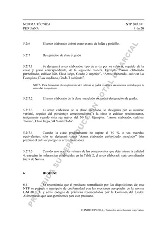 NORMA TÉCNICA NTP 205.011
PERUANA 9 de 20
© INDECOPI 2014 – Todos los derechos son reservados
5.2.6 El arroz elaborado deberá estar exento de ñelén y polvillo .
5.2.7 Designación de clase y grado
5.2.7.1 Se designará arroz elaborado, tipo de arroz por su cultivar, seguido de la
clase y grado correspondiente, de la siguiente manera. Ejemplo: “Arroz elaborado
parbolizado, cultivar Nir, Clase largo, Grado 2 superior”, “Arroz elaborado, cultivar La
Conquista, Clase mediano, Grado 3 corriente”.
NOTA: Para demostrar el cumplimiento del cultivar se podrá recurrir a documentos emitidos por la
autoridad competente.
5.2.7.2 El arroz elaborado de la clase mezclado no tendrá designación de grado.
5.2.7.3 El arroz elaborado de la clase mezclado, se designará por su nombre
varietal, seguido del porcentaje correspondiente a la clase o cultivar predominante,
únicamente cuando ésta sea mayor del 50 % . Ejemplos: “Arroz elaborado, cultivar
Tacuari, Clase largo, 54 % mezclado”.
5.2.7.4 Cuando la clase predominante no supere el 50 %, o sea mezclas
equivalentes, solo se designará como “Arroz elaborado parbolizado mezclado” (sin
precisar el cultivar porque es arroz mezclado).
5.2.7.5 Cuando uno o varios valores de los componentes que determinan la calidad
4, excedan las tolerancias establecidas en la Tabla 2, el arroz elaborado será considerado
fuera de Norma.
6. HIGIENE
6.1 Se recomienda que el producto normalizado por las disposiciones de esta
NTP se prepare y manipule de conformidad con las secciones apropiadas de la norma
CAC/RCP 1, y otros códigos de prácticas recomendados por la Comisión del Codex
Alimentarius que sean pertinentes para este producto.
 
