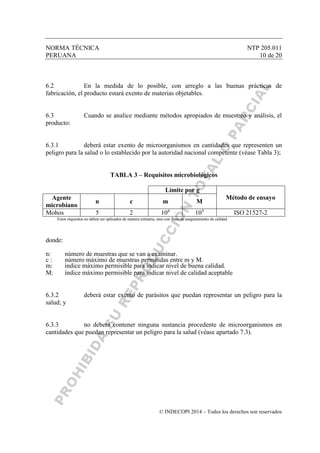 NORMA TÉCNICA NTP 205.011
PERUANA 10 de 20
© INDECOPI 2014 – Todos los derechos son reservados
6.2 En la medida de lo posible, con arreglo a las buenas prácticas de
fabricación, el producto estará exento de materias objetables.
6.3 Cuando se analice mediante métodos apropiados de muestreo y análisis, el
producto:
6.3.1 deberá estar exento de microorganismos en cantidades que representen un
peligro para la salud o lo establecido por la autoridad nacional competente (véase Tabla 3);
TABLA 3 – Requisitos microbiológicos
Límite por g
Método de ensayoAgente
microbiano
n c m M
Mohos 5 2 104
105
ISO 21527-2
Estos requisitos no deben ser aplicados de manera rutinaria, sino con fines de aseguramiento de calidad.
donde:
n: número de muestras que se van a examinar.
c : número máximo de muestras permitidas entre m y M.
m: índice máximo permisible para indicar nivel de buena calidad.
M: índice máximo permisible para indicar nivel de calidad aceptable
6.3.2 deberá estar exento de parásitos que puedan representar un peligro para la
salud; y
6.3.3 no deberá contener ninguna sustancia procedente de microorganismos en
cantidades que puedan representar un peligro para la salud (véase apartado 7.3).
 