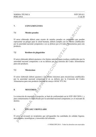 NORMA TÉCNICA NTP 205.011
PERUANA 11 de 20
© INDECOPI 2014 – Todos los derechos son reservados
7. CONTAMINANTES
7.1 Metales pesados
El arroz elaborado deberá estar exento de metales pesados en cantidades que puedan
representar un peligro para la salud humana; deberá cumplir con los límites establecidos
por la autoridad nacional competente o en su defecto por el Codex Alimentarius para este
producto.
7.2 Residuos de plaguicidas
El arroz elaborado deberá ajustarse a los límites máximos para residuos establecidos por la
autoridad nacional competente o en su defecto por la Comisión del Codex Alimentarius
para este producto.
7.3 Micotoxinas
El arroz elaborado deberá ajustarse a los límites máximos para micotoxinas establecidos
por la autoridad nacional competente o en su defecto por la Comisión del Codex
Alimentarius para este producto (método de ensayo AOAC 975.36)
8. MUESTREO
La extracción de muestras y recepción, se hará de conformidad con la NTP–ISO 2859-1, y
para contaminantes lo especificado por la autoridad nacional competente y/o el mercado de
destino.
9. ENVASE Y ROTULADO
El arroz se envasará en recipientes que salvaguarden las cualidades de calidad, higiene,
nutricionales, tecnológicas y sensoriales del alimento.
 