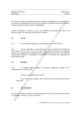NORMA TÉCNICA NTP 205.011
PERUANA 12 de 20
© INDECOPI 2014 – Todos los derechos son reservados
Los envases, incluido el material de envasado, deberán estar fabricados con sustancias que
sean inocuas y apropiadas para el uso al que se destinan. No deberán transmitir al producto
sustancias tóxicas ni olores o sabores desagradables.
Cuando el producto se envase en sacos, éstos deberán estar limpios, ser nuevos (de
material virgen), ser resistentes y bien cosidos o sellados.
9.1 Envase
9.1.1 El envase debe cumplir con lo especificado con la NTP 399.163-1.
9.1.2 El arroz elaborado se comercializará en su envase original (por ejemplo de
250 g, 500 g, 750 g, 1 kg, 2 kg, 5 kg, 10 kg, 25 kg, 50 kg, entre otros), que permitan
mantener sus características de calidad e higiene, asegurando que el mismo no sea alterado,
contaminado, adulterado o manipulado en condiciones no sanitarias que representen un
peligro para la salud.
9.2 Rotulado
9.2.1 El rotulado deberá contener la siguiente información además de lo
considerado por la NTP 209.038:
- Nombre comercial (según la Tabla 2)
- Tipo de arroz (por ejemplo: arroz elaborado, arroz elaborado parbolizado,
entre otros)
10. TRANSPORTE
El medio de transporte empleado no deberá transmitir al arroz características indeseables
que impidan su consumo, véase CAC/RCP 47 .
 