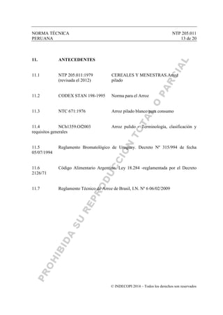 NORMA TÉCNICA NTP 205.011
PERUANA 13 de 20
© INDECOPI 2014 – Todos los derechos son reservados
11. ANTECEDENTES
11.1 NTP 205.011:1979 CEREALES Y MENESTRAS.Arroz
(revisada el 2012) pilado
11.2 CODEX STAN 198-1995 Norma para el Arroz
11.3 NTC 671:1976 Arroz pilado blanco para consumo
11.4 NCh1359.Of2003 Arroz pulido - Terminología, clasificación y
requisitos generales
11.5 Reglamento Bromatológico de Uruguay. Decreto Nº 315/994 de fecha
05/07/1994
11.6 Código Alimentario Argentino. Ley 18.284 -reglamentada por el Decreto
2126/71
11.7 Reglamento Técnico de Arroz de Brasil, I.N. Nº 6 06/02/2009
 