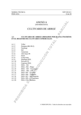 NORMA TÉCNICA NTP 205.011
PERUANA 14 de 20
© INDECOPI 2014 – Todos los derechos son reservados
ANEXO A
(INFORMATIVO)
CULTIVARES DE ARROZ
A.1 CULTIVARES DE ARROZ LIBERADOS POR EL INIA INSCRITOS
EN EL REGISTRO DE CULTIVARES COMERCIALES
A.1.1 Viflor
A.1.2 Pampata (BG-90-2)
A.1.3 Naylamp
A.1.4 Inti
A.1.5 Amazonas
A.1.6 Alto mayo 88
A.1.7 Sican
A.1.8 Costa norte
A.1.9 Huallaga INIA
A.1.10 Porvenir 95
A.1.11 Capirona INIA
A.1.12 INIA – 501
A.1.13 INIA - 502 – Pitipo
A.1.14 INIA – 503 – Yacumayo
A.1.15 INIA – 506 – JAR 1
A.1.16 INIA -505 – Ecoarroz
A.1.17 INIA -508 – Tinajones
A.1.18 INIA -507 – La Conquista
A.1.19 INIA -509 – La Esperanza
A.1.20 INIA -510 – Mallares
 