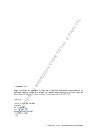 i
© INDECOPI 2014 – Todos los derechos son reservados
© INDECOPI 2014
Todos los derechos son reservados. A menos que se especifique lo contrario, ninguna parte de esta
publicación podrá ser reproducida o utilizada por cualquier medio, electrónico o mecánico, incluyendo
fotocopia o publicándolo en el internet o intranet, sin permiso por escrito del INDECOPI.
INDECOPI
Calle de La Prosa 104, San Borja
Lima- Perú
Tel.: +51 1 224-7777
Fax.: +51 1 224-1715
sacreclamo@indecopi.gob.pe
www.indecopi.gob.pe
 