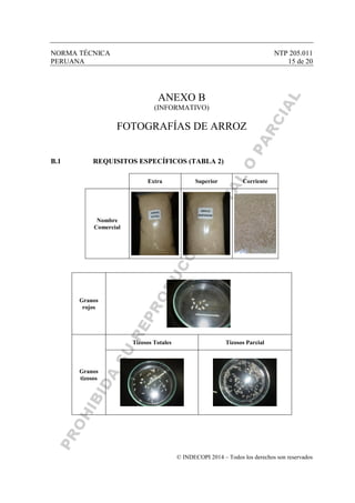 NORMA TÉCNICA NTP 205.011
PERUANA 15 de 20
© INDECOPI 2014 – Todos los derechos son reservados
ANEXO B
(INFORMATIVO)
FOTOGRAFÍAS DE ARROZ
B.1 REQUISITOS ESPECÍFICOS (TABLA 2)
Extra Superior Corriente
Nombre
Comercial
Granos
rojos
Granos
tizosos
Tizosos Totales Tizosos Parcial
 